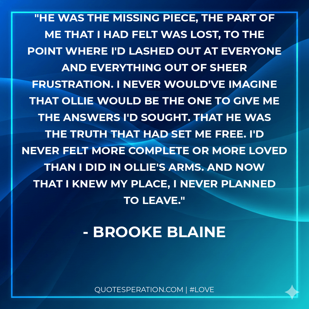 He was the missing piece, the part of me that I had felt was lost, to the point where I'd lashed out at everyone and everything out of sheer frustration. I never would've imagine that Ollie would be the one to give me the answers I'd sought. That he was the truth that had set me free. I'd never felt more complete or more loved than I did in Ollie's arms. And now that I knew my place, I never planned to leave.