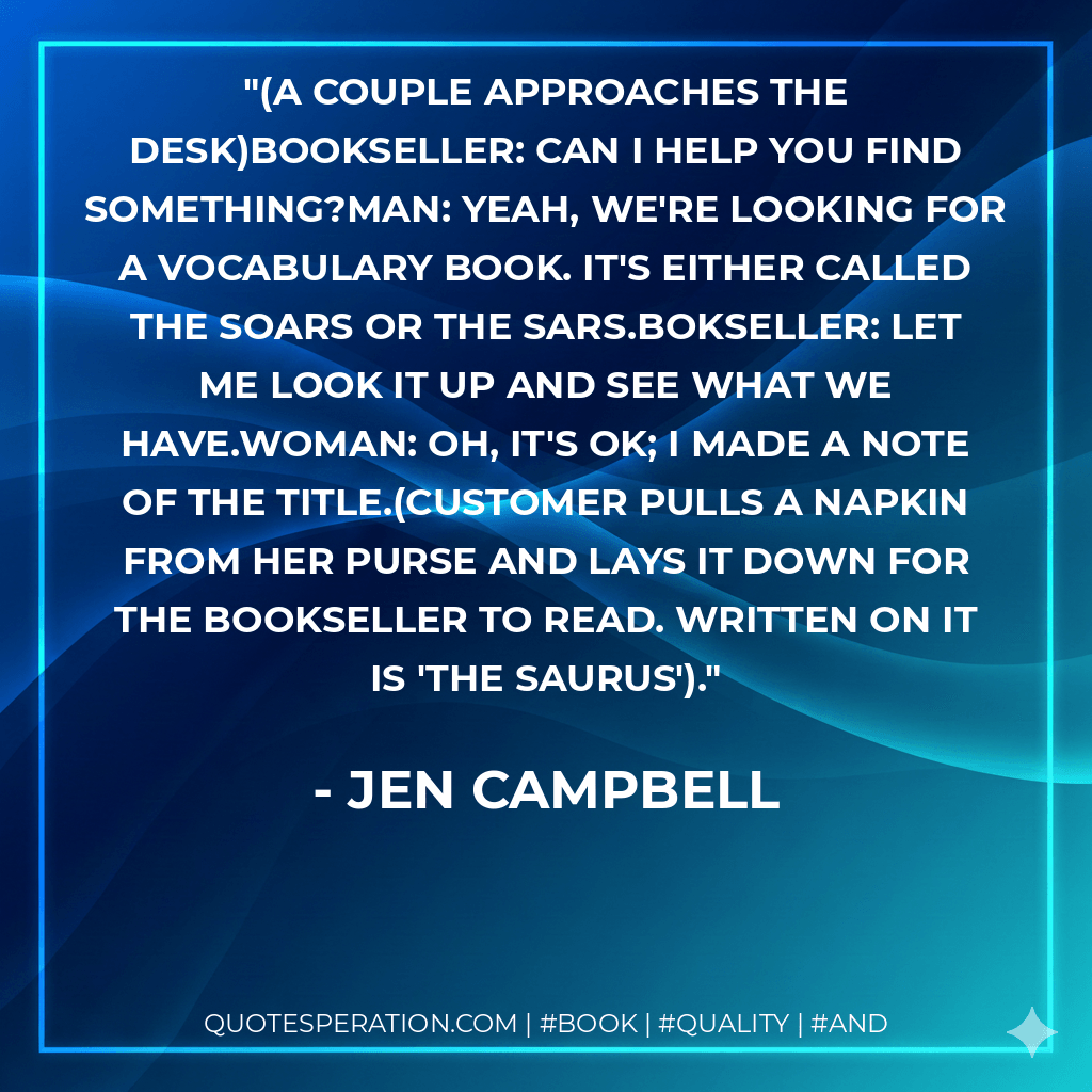 (A couple approaches the desk)BOOKSELLER: Can I help you find something?MAN: Yeah, we're looking for a vocabulary book. It's either called The Soars or The Sars.BOKSELLER: Let me look it up and see what we have.WOMAN: Oh, it's OK; I made a note of the title.(Customer pulls a napkin from her purse and lays it down for the bookseller to read. Written on it is 'The Saurus').
