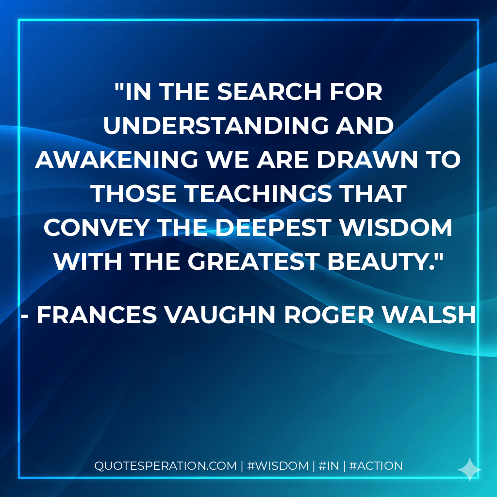 In the search for understanding and awakening we are drawn to those teachings that convey the deepest wisdom with the greatest beauty. - Frances Vaughn Roger Walsh