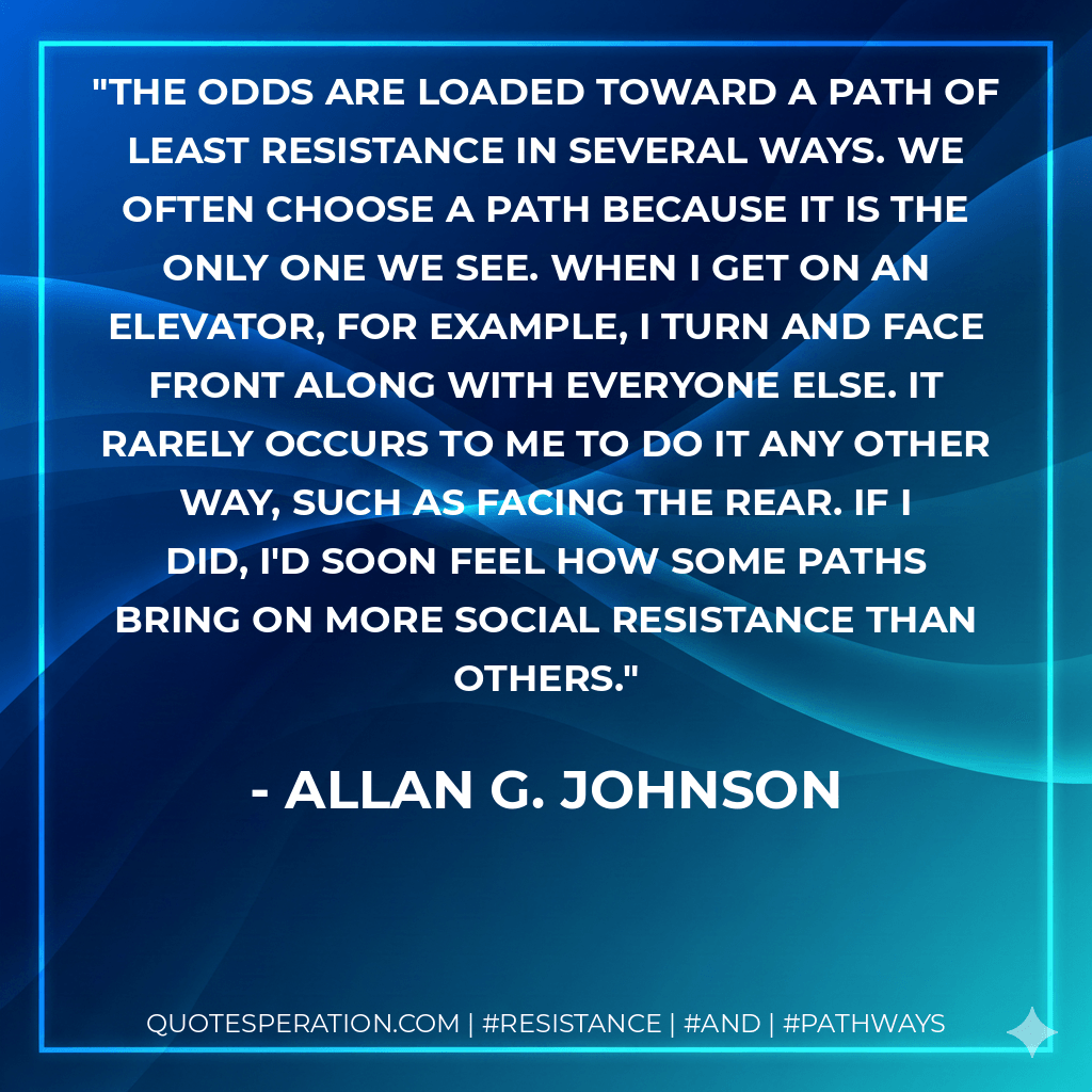 The odds are loaded toward a path of least resistance in several ways. We often choose a path because it is the only one we see. When I get on an elevator, for example, I turn and face front along with everyone else. It rarely occurs to me to do it any other way, such as facing the rear. If I did, I'd soon feel how some paths bring on more social resistance than others. - Allan G. Johnson