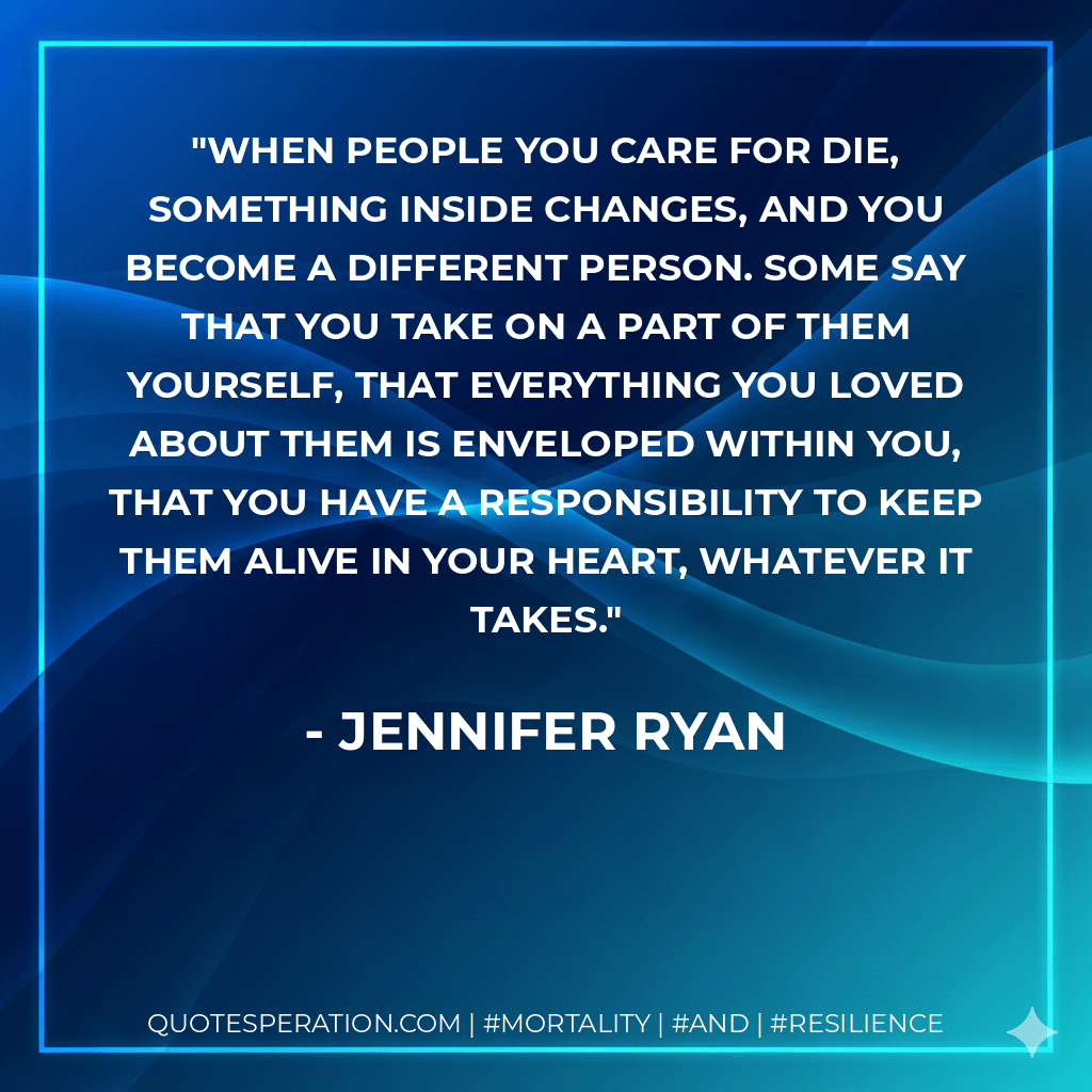 When people you care for die, something inside changes, and you become a different person. Some say that you take on a part of them yourself, that everything you loved about them is enveloped within you, that you have a responsibility to keep them alive in your heart, whatever it takes. - Jennifer Ryan