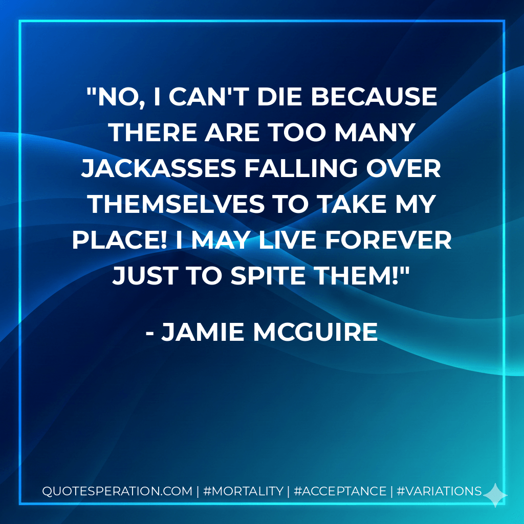 No, I can't die because there are too many jackasses falling over themselves to take my place! I may live forever just to spite them! - Jamie McGuire