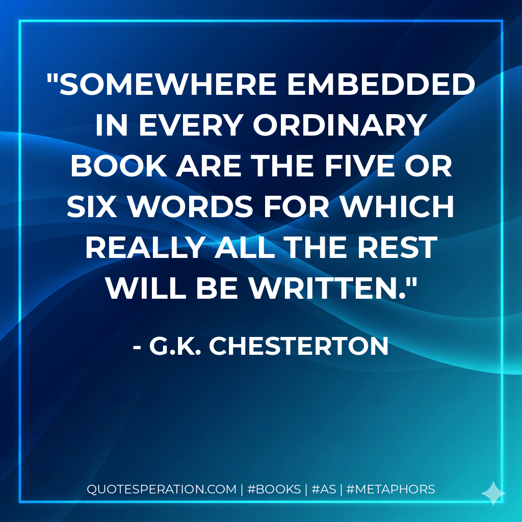 Somewhere embedded in every ordinary book are the five or six words for which really all the rest will be written. - G.K. Chesterton