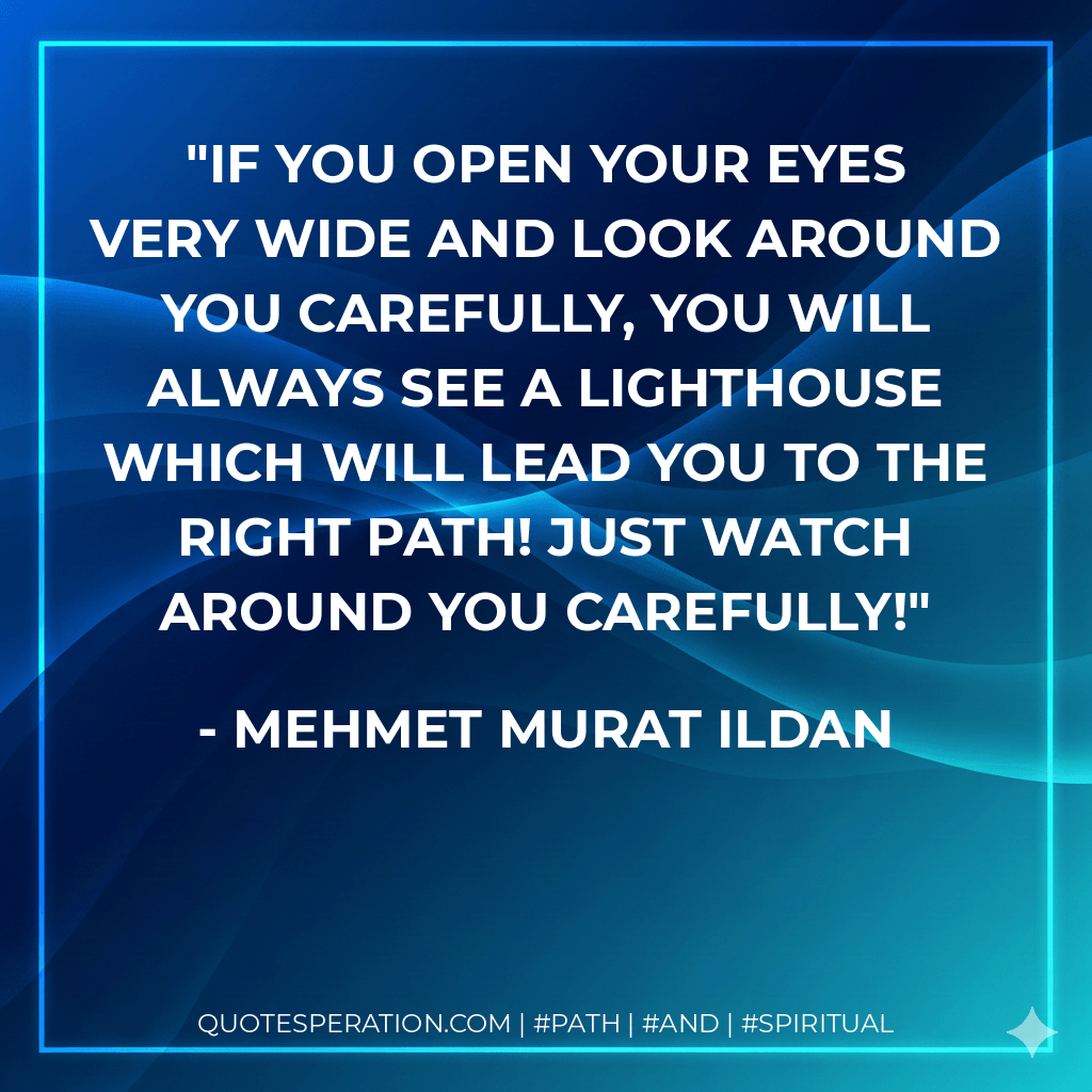 If you open your eyes very wide and look around you carefully, you will always see a lighthouse which will lead you to the right path! Just watch around you carefully! - Mehmet Murat ildan