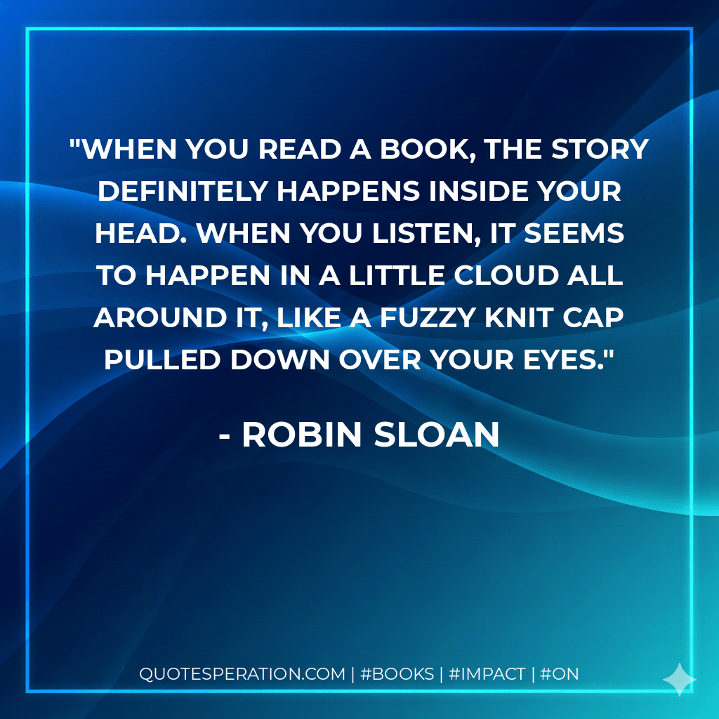 When you read a book, the story definitely happens inside your head. When you listen, it seems to happen in a little cloud all around it, like a fuzzy knit cap pulled down over your eyes. - Robin Sloan