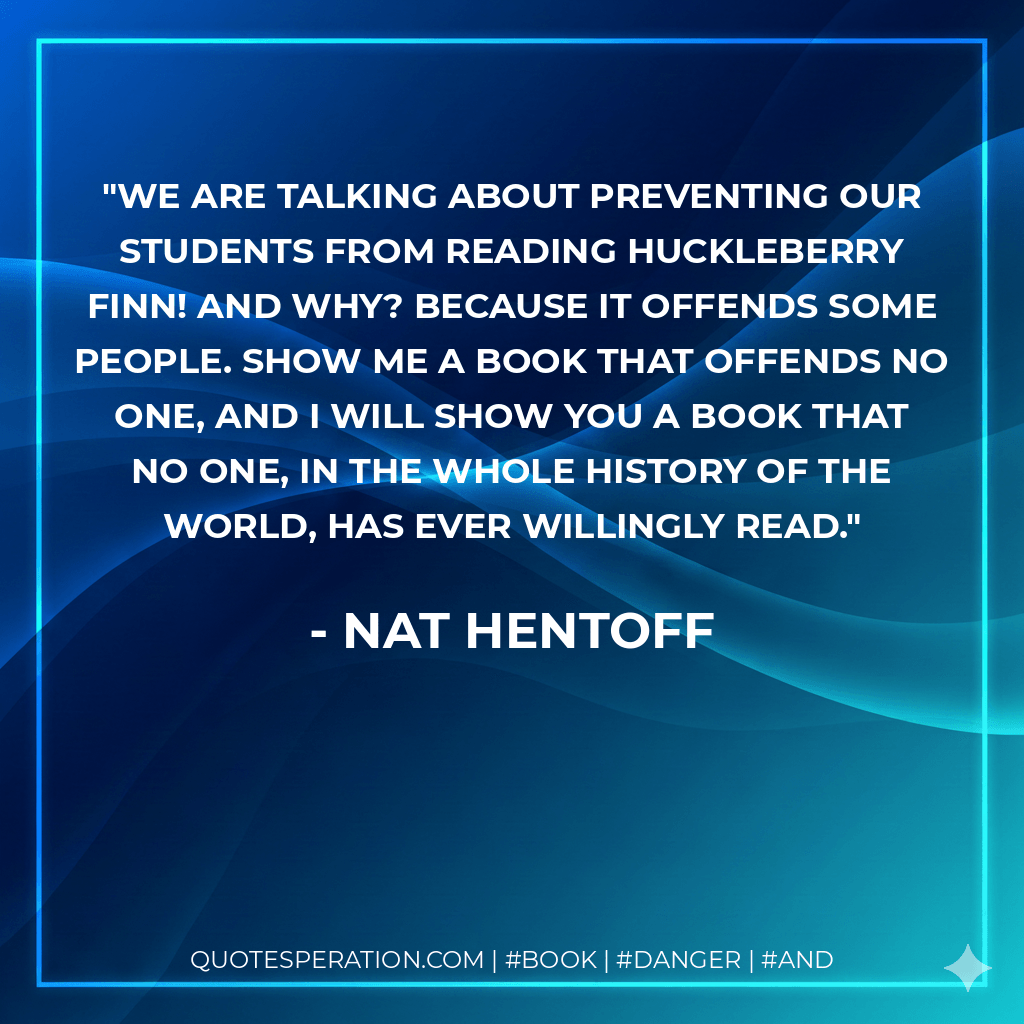 We are talking about preventing our students from reading Huckleberry Finn! And why? Because it offends some people. Show me a book that offends no one, and i will show you a book that no one, in the whole history of the world, has ever willingly read. - Nat Hentoff