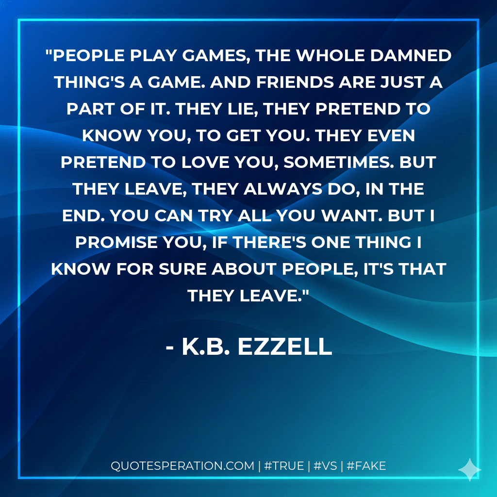 People play games, the whole damned thing's a game. And friends are just a part of it. They lie, they pretend to know you, to get you. They even pretend to love you, sometimes. But they leave, they always do, in the end. You can try all you want. But I promise you, if there's one thing I know for sure about people, it's that they leave. - K.B. Ezzell