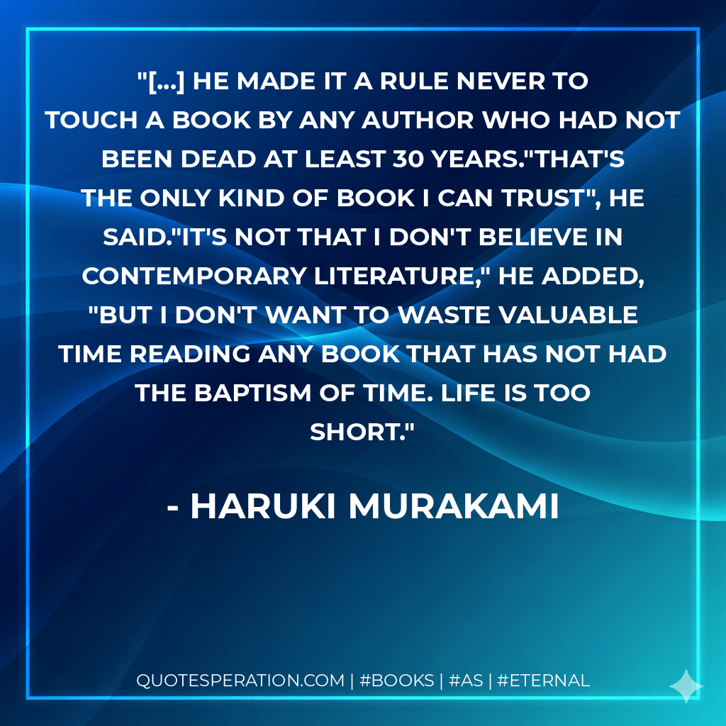[...] he made it a rule never to touch a book by any author who had not been dead at least 30 years."That's the only kind of book I can trust", he said."It's not that I don't believe in contemporary literature," he added, "but I don't want to waste valuable time reading any book that has not had the baptism of time. Life is too short.