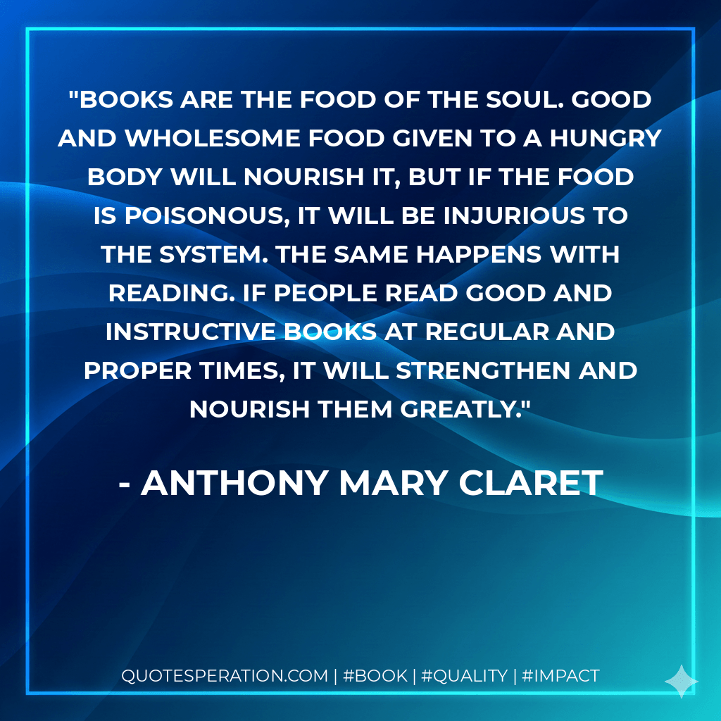 Books are the food of the soul. Good and wholesome food given to a hungry body will nourish it, but if the food is poisonous, it will be injurious to the system. The same happens with reading. If people read good and instructive books at regular and proper times, it will strengthen and nourish them greatly. - Anthony Mary Claret
