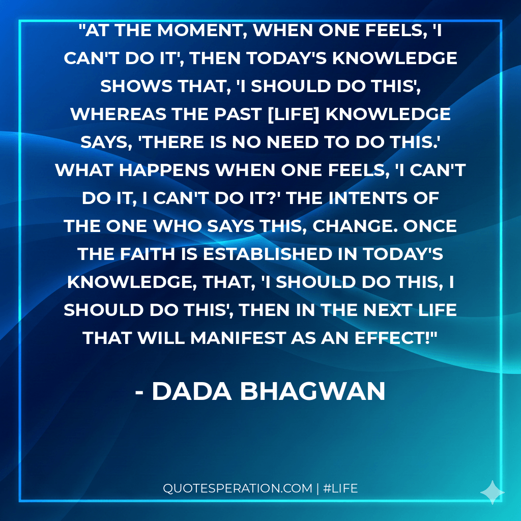 At the moment, when one feels, 'I can't do it', then today's knowledge shows that, 'I should do this', whereas the past [life] knowledge says, 'There is no need to do this.' What happens when one feels, 'I can't do it, I can't do it?' The intents of the one who says this, change. Once the faith is established in today's knowledge, that, 'I should do this, I should do this', then in the next life that will manifest as an effect!