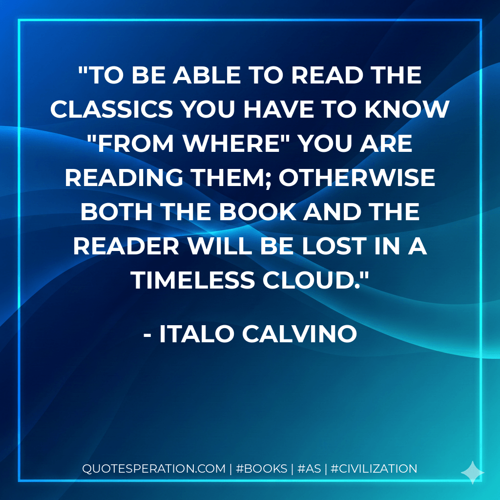 To be able to read the classics you have to know "from where" you are reading them; otherwise both the book and the reader will be lost in a timeless cloud. - Italo Calvino