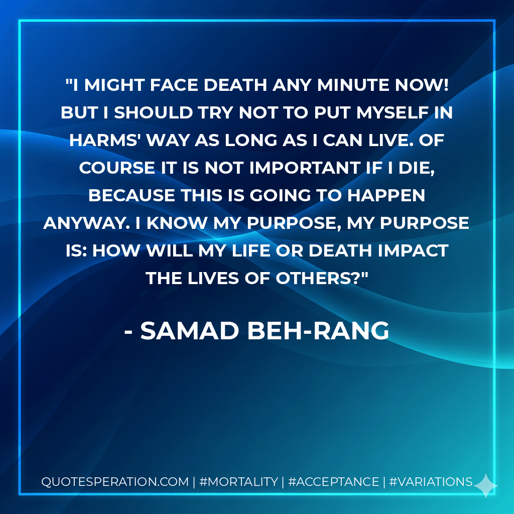 I might face death any minute now! But I should try not to put myself in harms' way as long as I can live. Of course it is not important if I die, because this is going to happen anyway. I know my purpose, my purpose is: How will my life or death impact the lives of others? - Samad Beh-Rang