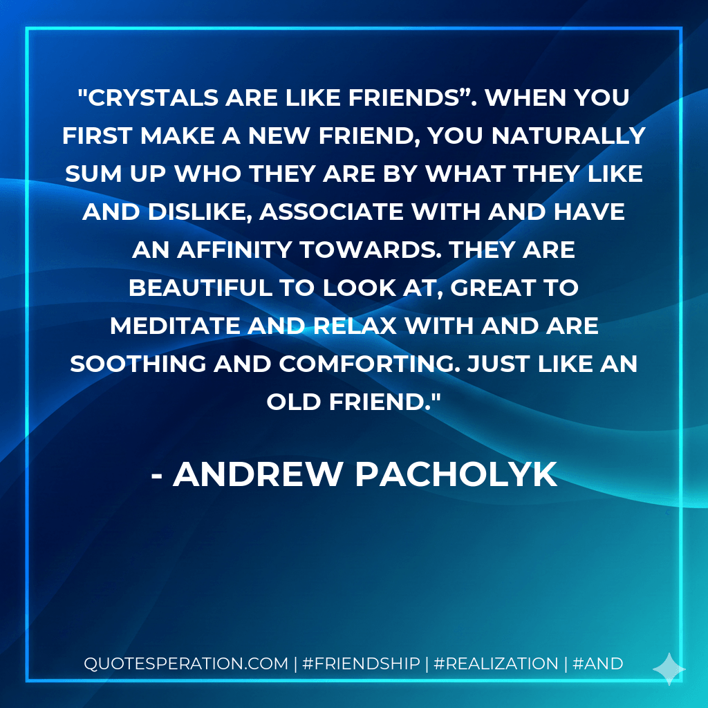 Crystals are like friends”. When you first make a new friend, you naturally sum up who they are by what they like and dislike, associate with and have an affinity towards. They are beautiful to look at, great to meditate and relax with and are soothing and comforting. Just like an old friend. - Andrew Pacholyk