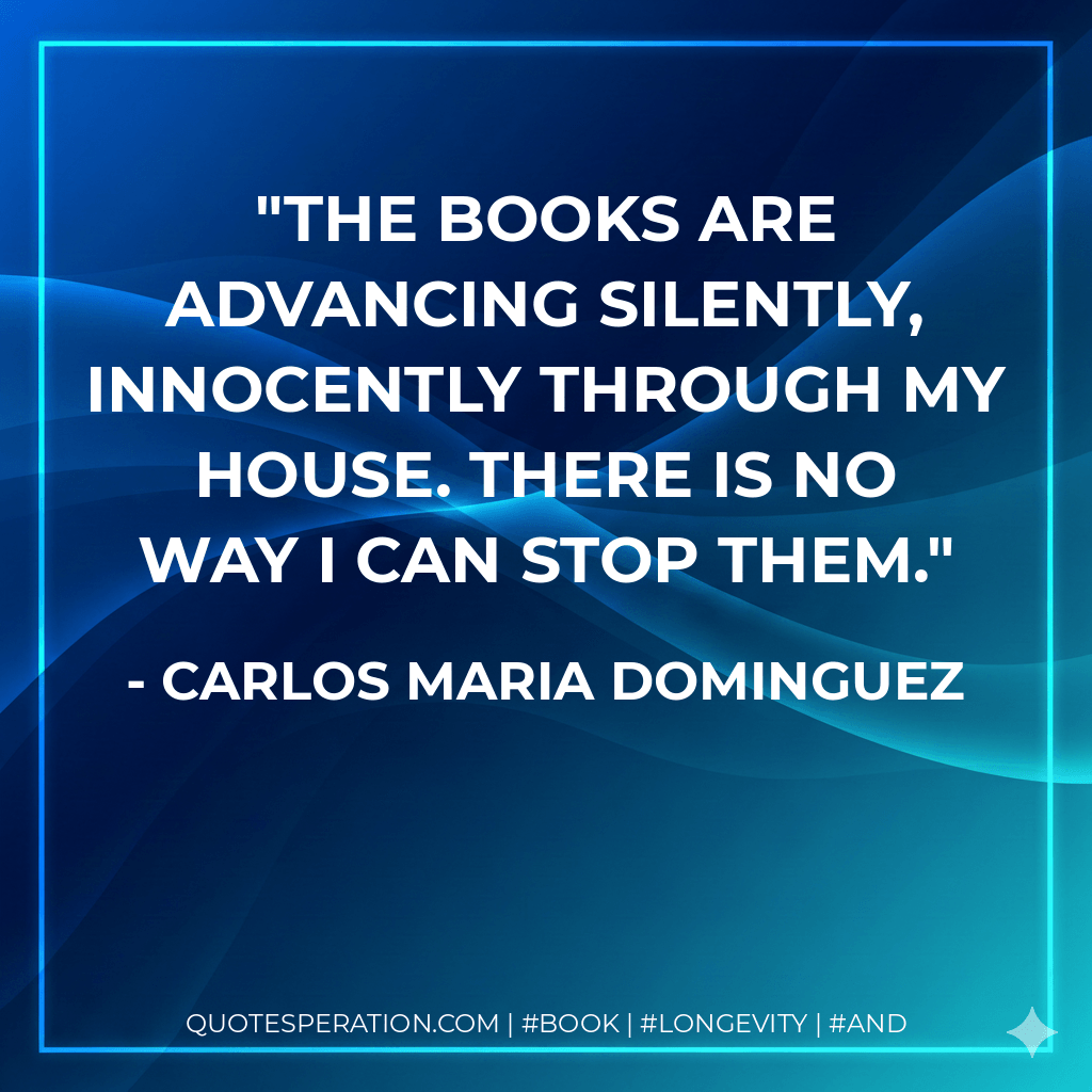 The books are advancing silently, innocently through my house. There is no way I can stop them. - Carlos Maria Dominguez