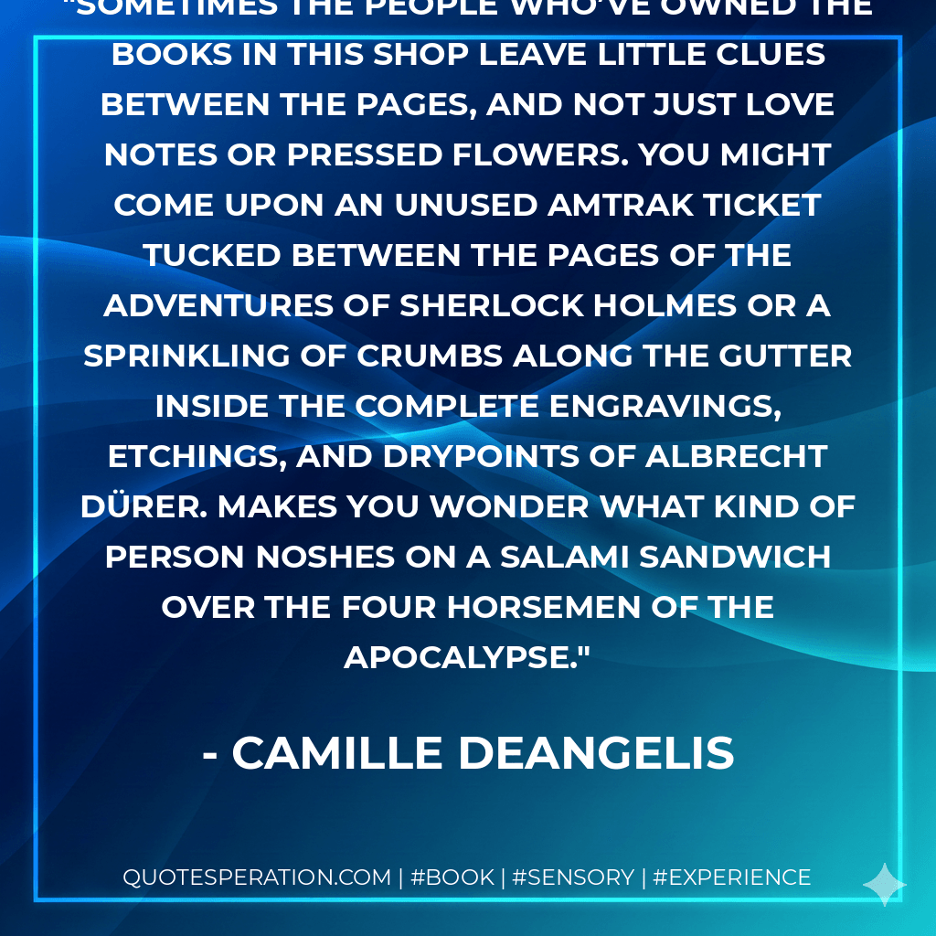 Sometimes the people who’ve owned the books in this shop leave little clues between the pages, and not just love notes or pressed flowers. You might come upon an unused Amtrak ticket tucked between the pages of The Adventures of Sherlock Holmes or a sprinkling of crumbs along the gutter inside The Complete Engravings, Etchings, and Drypoints of Albrecht Dürer. Makes you wonder what kind of person noshes on a salami sandwich over The Four Horsemen of the Apocalypse. - Camille DeAngelis