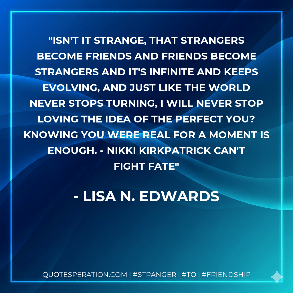Isn't it strange, that strangers become friends and friends become strangers and it's infinite and keeps evolving, and just like the world never stops turning, I will never stop loving the idea of the perfect you? Knowing you were real for a moment is enough. - Nikki Kirkpatrick Can't Fight Fate - Lisa N. Edwards