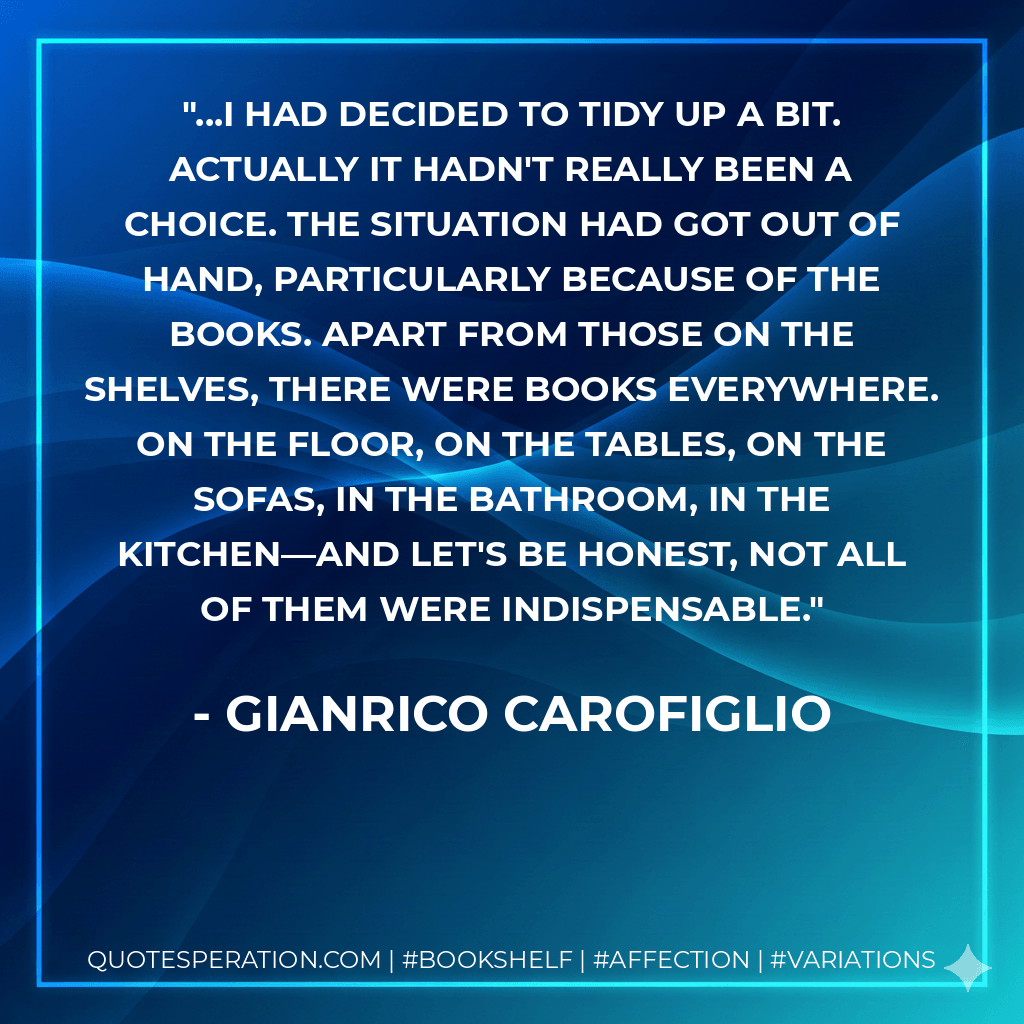 ...I had decided to tidy up a bit. Actually it hadn't really been a choice. The situation had got out of hand, particularly because of the books. Apart from those on the shelves, there were books everywhere. On the floor, on the tables, on the sofas, in the bathroom, in the kitchen—and let's be honest, not all of them were indispensable. - Gianrico Carofiglio