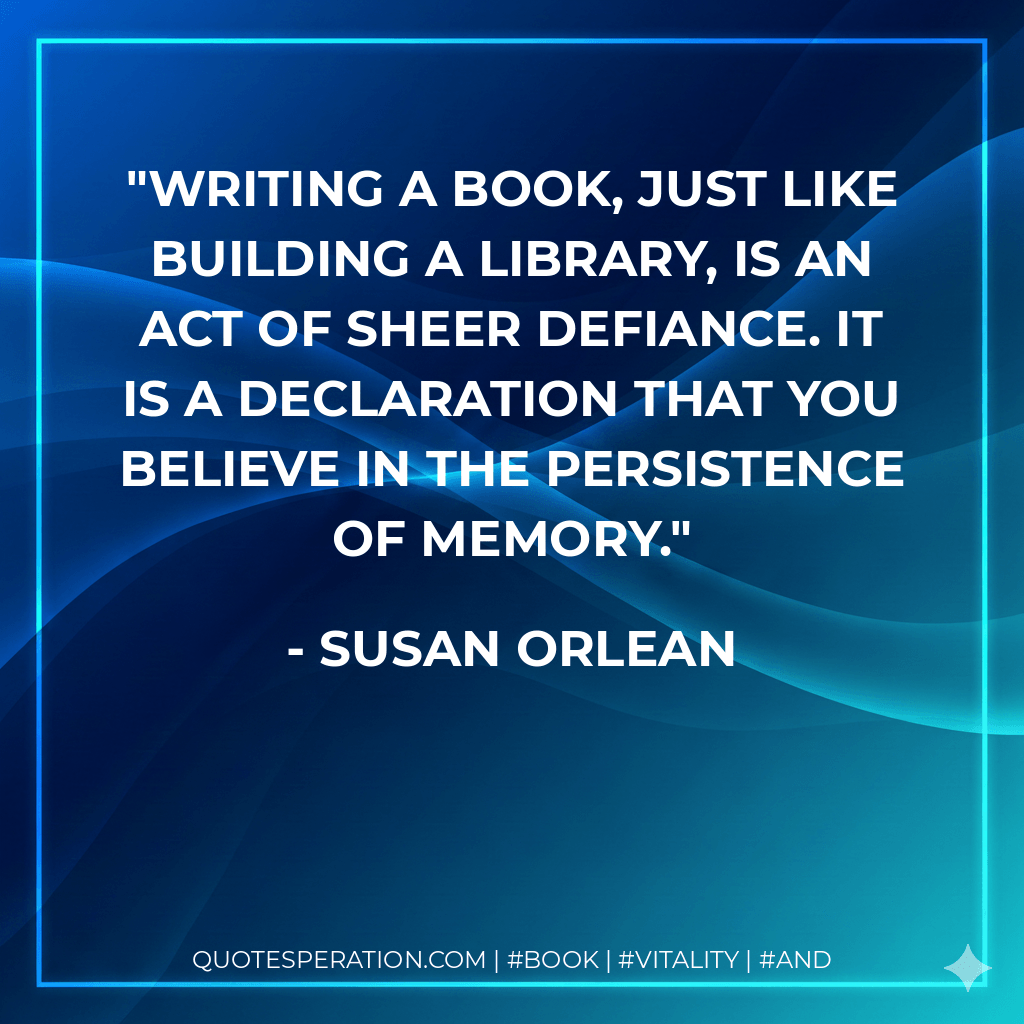 Writing a book, just like building a library, is an act of sheer defiance. It is a declaration that you believe in the persistence of memory. - Susan Orlean