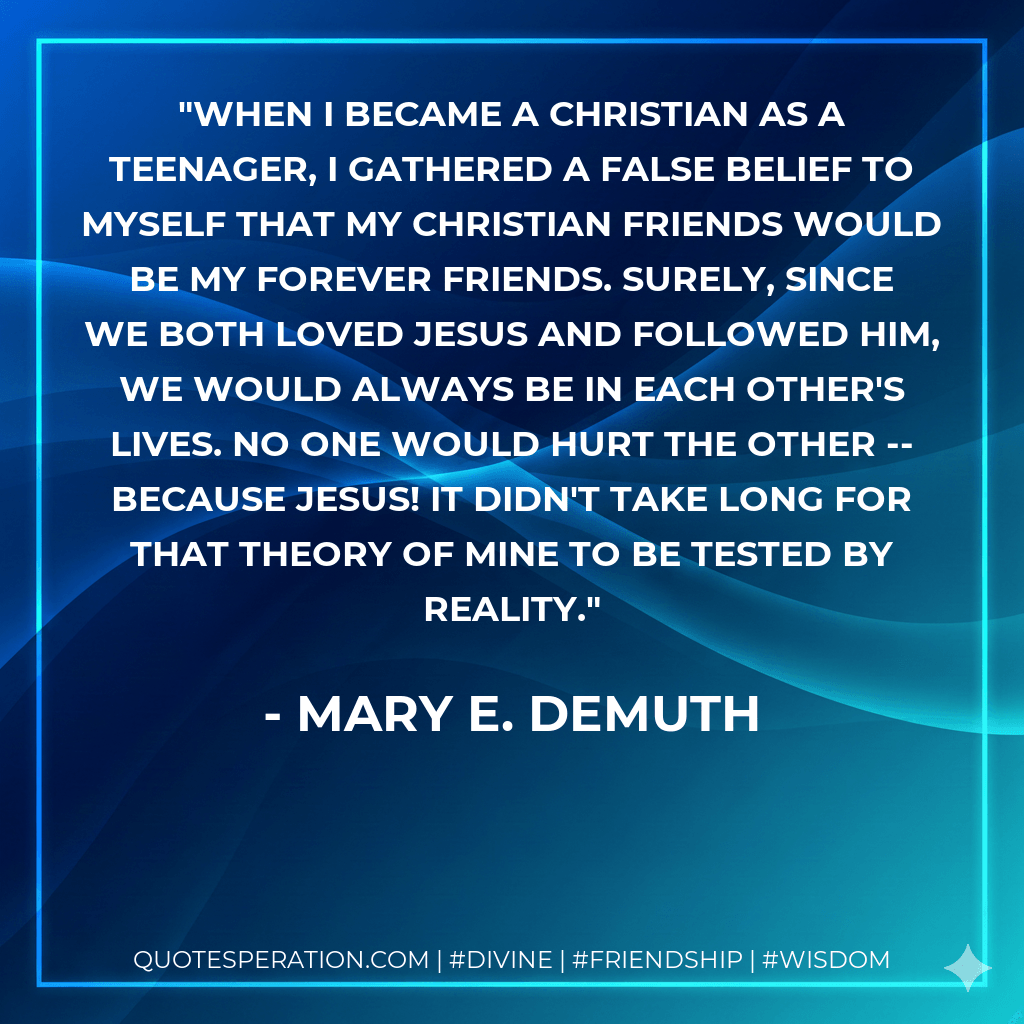 When I became a Christian as a teenager, I gathered a false belief to myself that my Christian friends would be my forever friends. Surely, since we both loved Jesus and followed Him, we would always be in each other's lives. No one would hurt the other -- because Jesus! It didn't take long for that theory of mine to be tested by reality. - Mary E. DeMuth