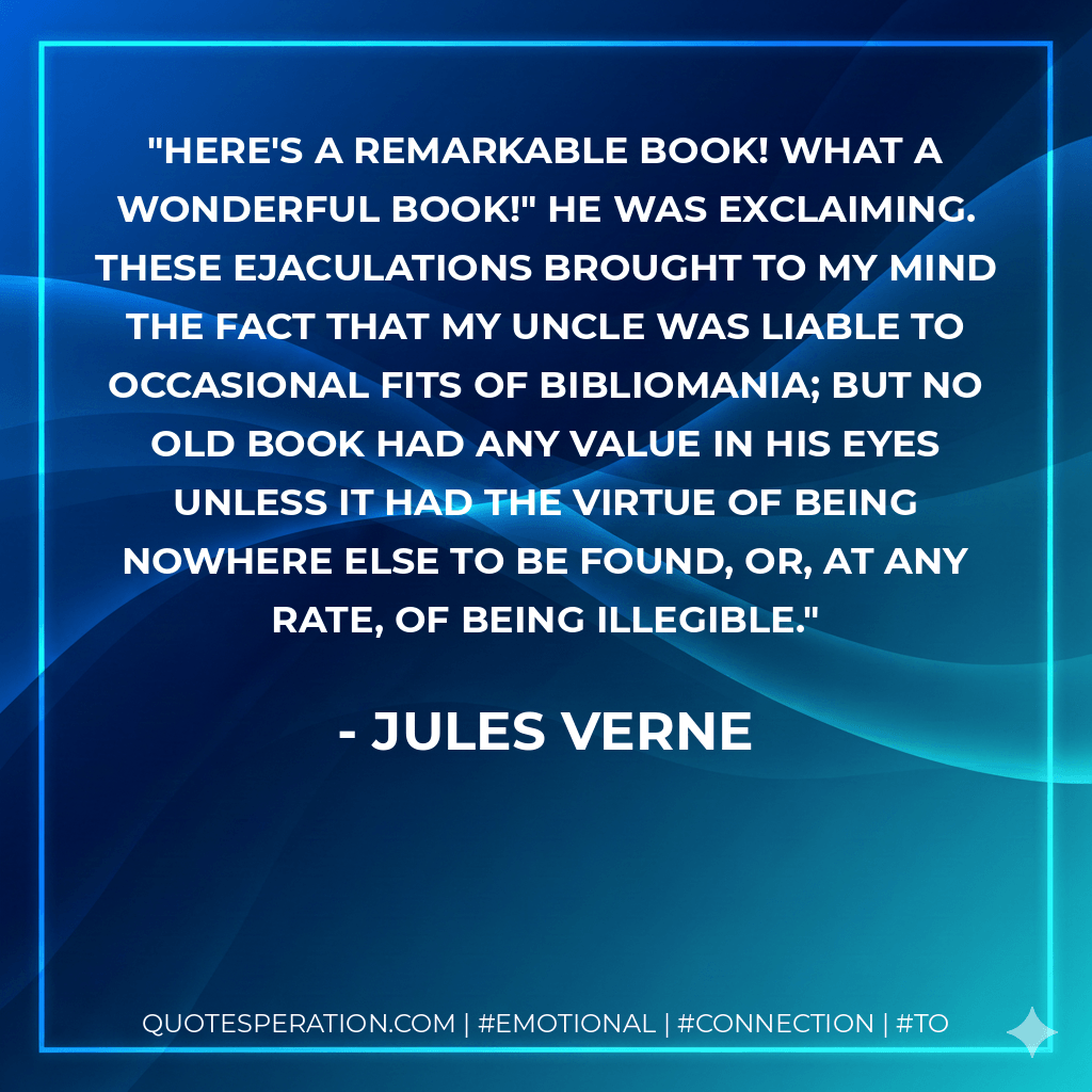 Here's a remarkable book! What a wonderful book!" he was exclaiming. These ejaculations brought to my mind the fact that my uncle was liable to occasional fits of bibliomania; but no old book had any value in his eyes unless it had the virtue of being nowhere else to be found, or, at any rate, of being illegible. - Jules Verne