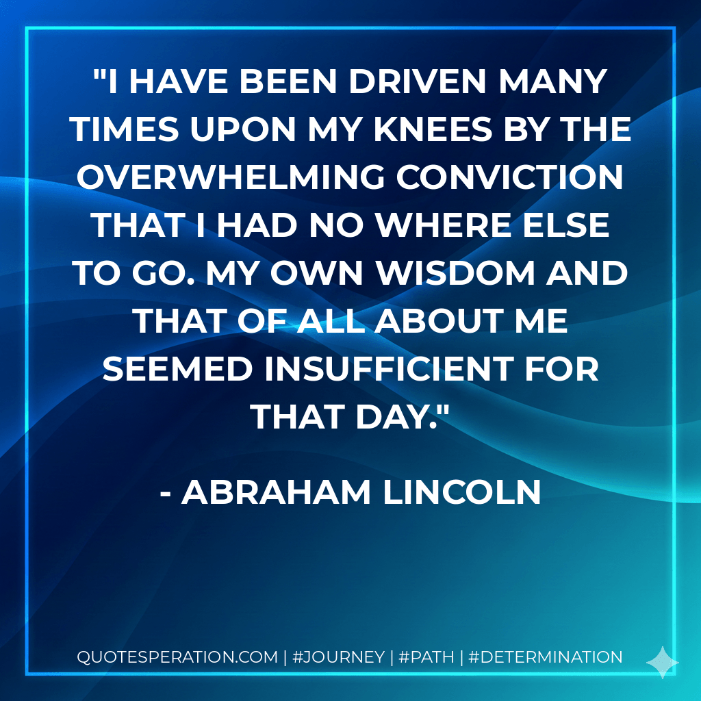 I have been driven many times upon my knees by the overwhelming conviction that I had no where else to go. My own wisdom and that of all about me seemed insufficient for that day. - Abraham Lincoln