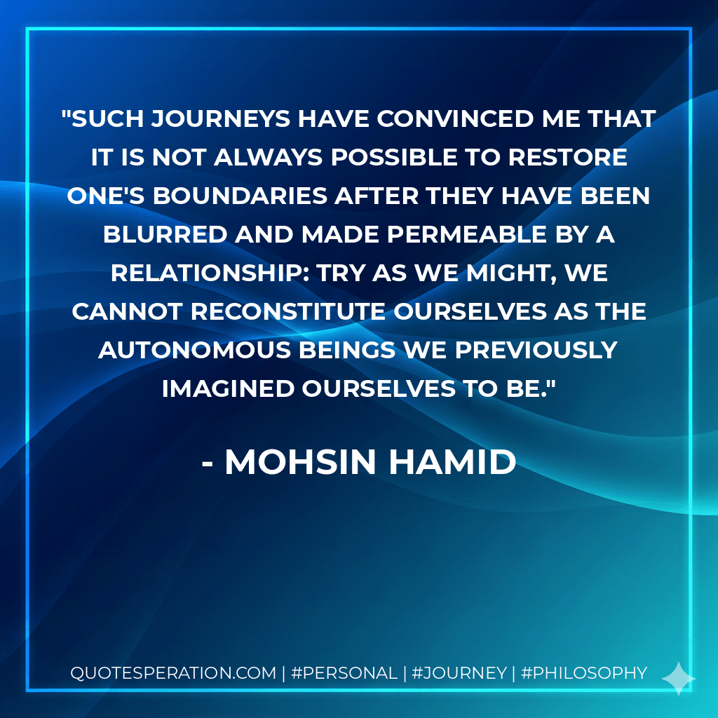 Such journeys have convinced me that it is not always possible to restore one's boundaries after they have been blurred and made permeable by a relationship: try as we might, we cannot reconstitute ourselves as the autonomous beings we previously imagined ourselves to be. - Mohsin Hamid
