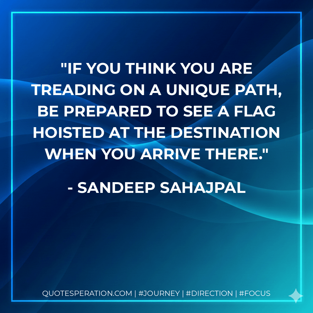 If you think you are treading on a unique path, be prepared to see a flag hoisted at the destination when you arrive there. - Sandeep Sahajpal
