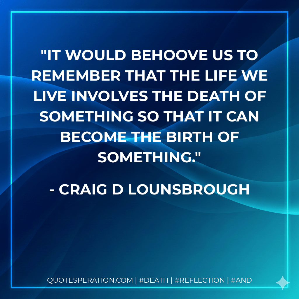 It would behoove us to remember that the life we live involves the death of something so that it can become the birth of something. - Craig D Lounsbrough