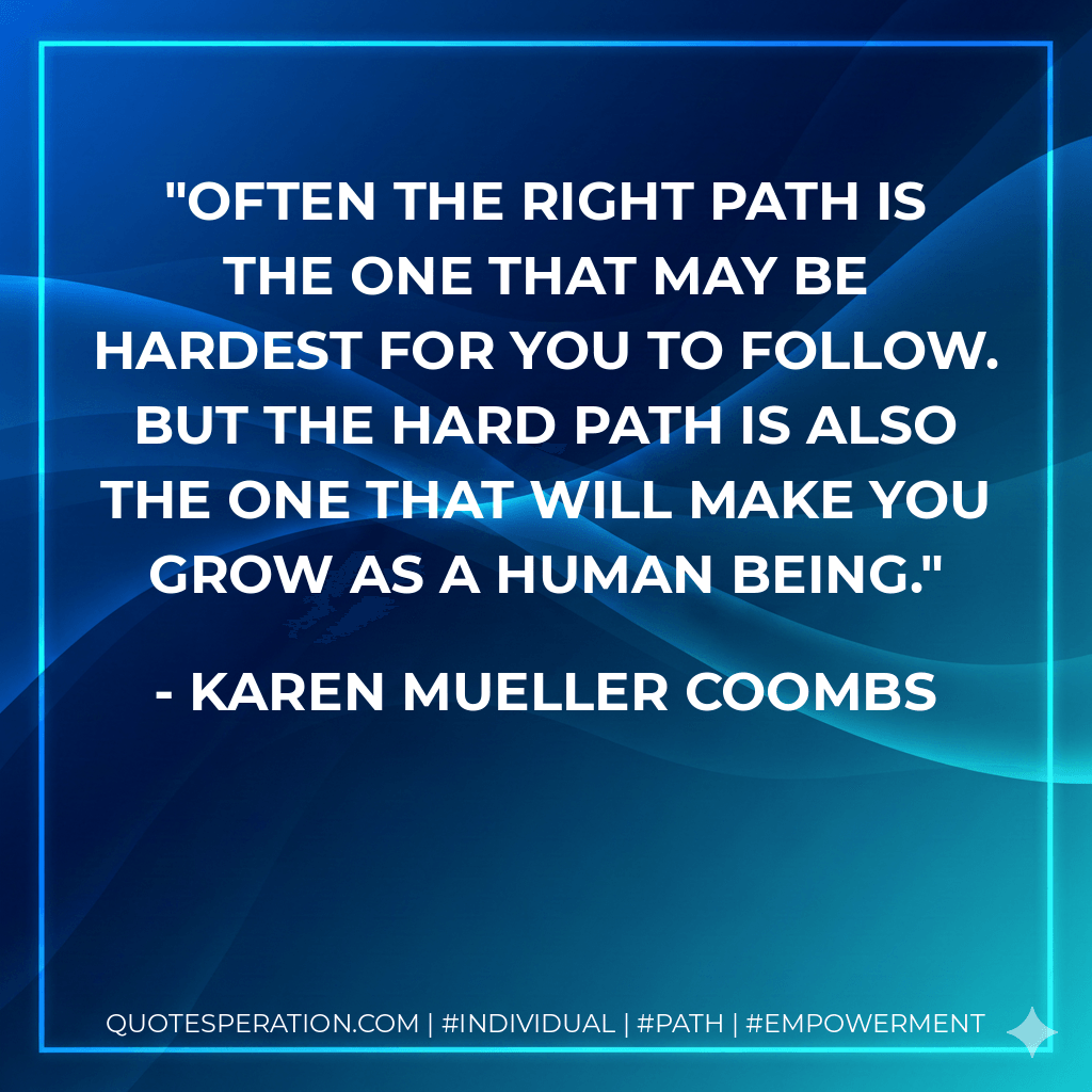 Often the right path is the one that may be hardest for you to follow. But the hard path is also the one that will make you grow as a human being. - Karen Mueller Coombs
