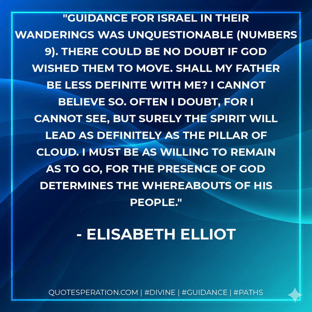 Guidance for Israel in their wanderings was unquestionable (Numbers 9). There could be no doubt if God wished them to move. Shall my Father be less definite with me? I cannot believe so. Often I doubt, for I cannot see, but surely the Spirit will lead as definitely as the pillar of cloud. I must be as willing to remain as to go, for the presence of God determines the whereabouts of His people. - Elisabeth Elliot