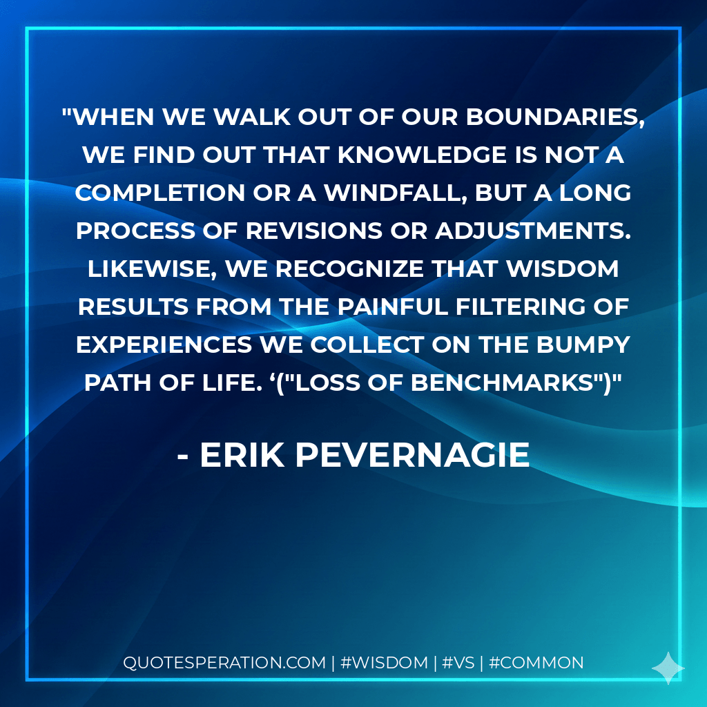 When we walk out of our boundaries, we find out that knowledge is not a completion or a windfall, but a long process of revisions or adjustments. Likewise, we recognize that wisdom results from the painful filtering of experiences we collect on the bumpy path of life. ‘("Loss of benchmarks") - Erik Pevernagie
