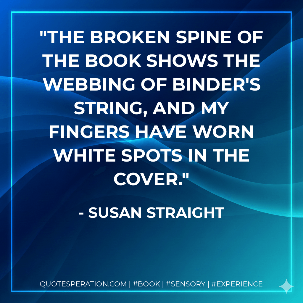 The broken spine of the book shows the webbing of binder's string, and my fingers have worn white spots in the cover. - Susan Straight