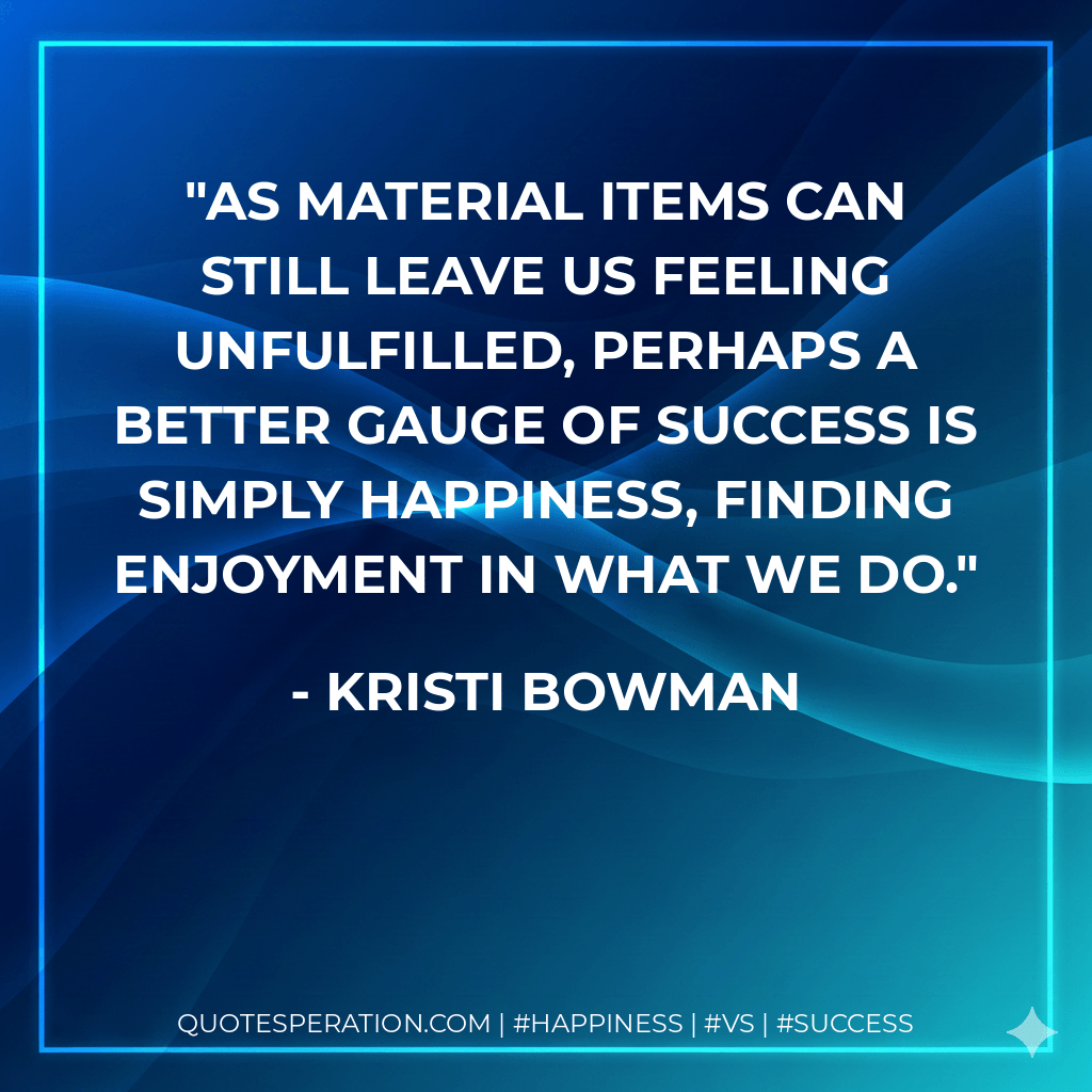 As material items can still leave us feeling unfulfilled, perhaps a better gauge of success is simply happiness, finding enjoyment in what we do. - Kristi Bowman