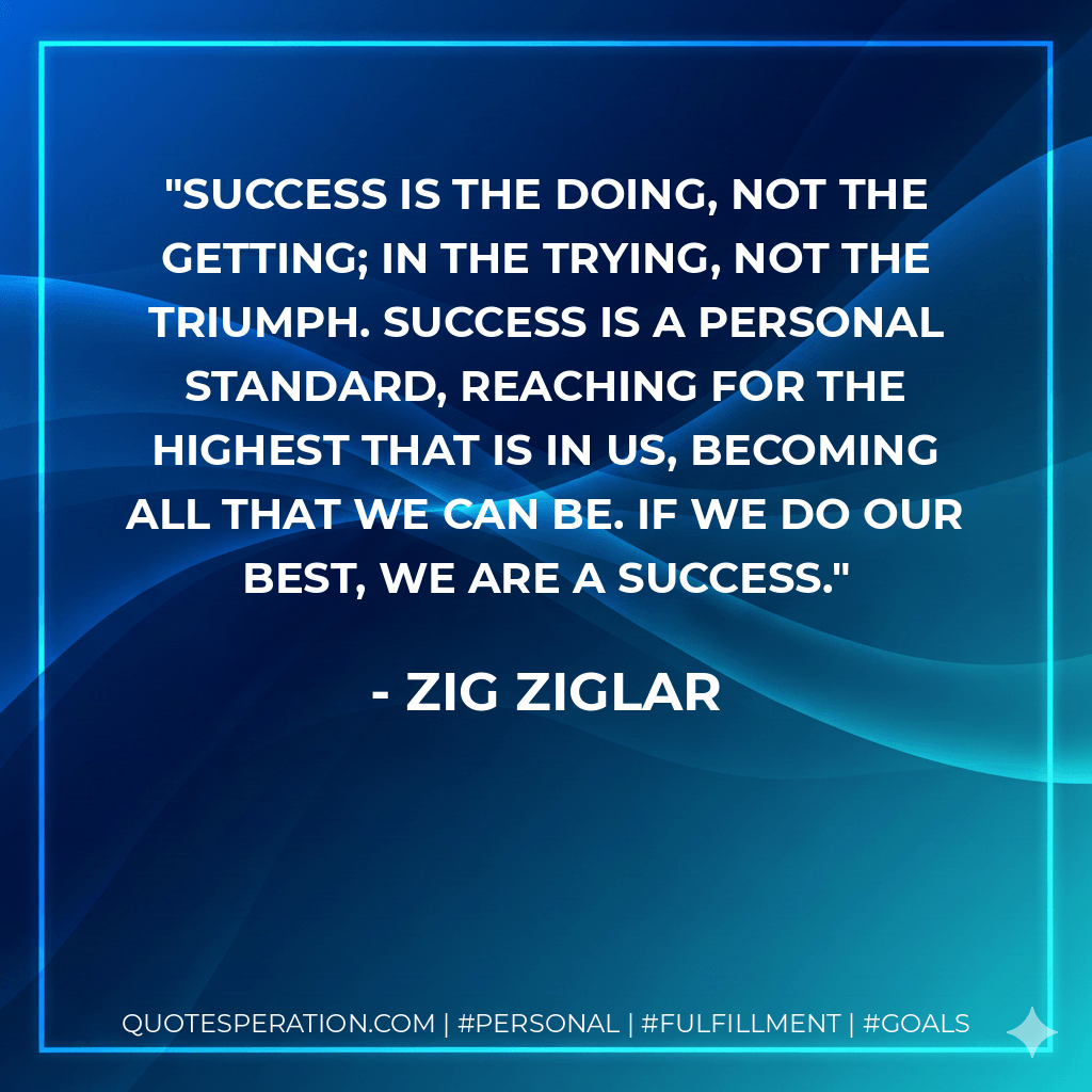 Success is the doing, not the getting; in the trying, not the triumph. Success is a personal standard, reaching for the highest that is in us, becoming all that we can be. If we do our best, we are a success. - Zig Ziglar
