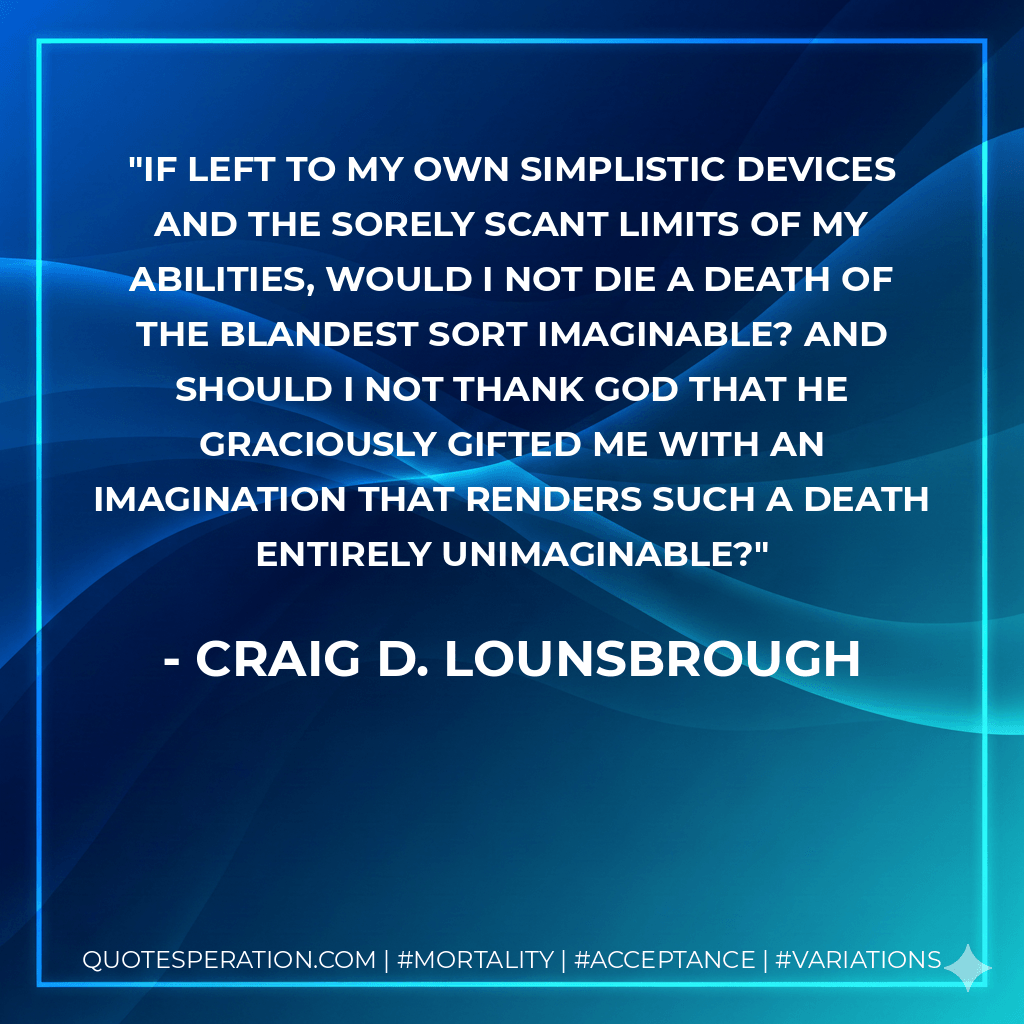 If left to my own simplistic devices and the sorely scant limits of my abilities, would I not die a death of the blandest sort imaginable? And should I not thank God that He graciously gifted me with an imagination that renders such a death entirely unimaginable? - Craig D. Lounsbrough