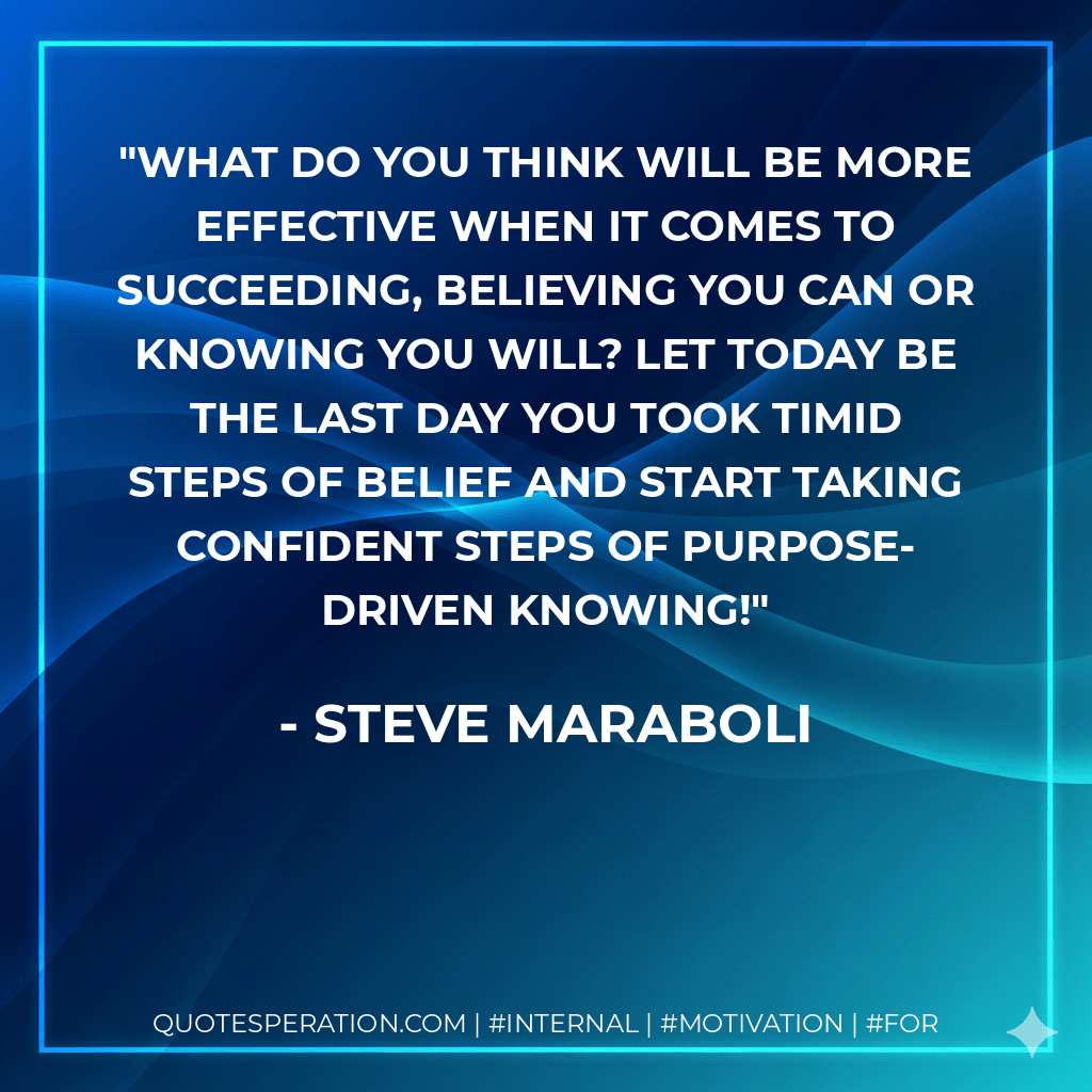 What do you think will be more effective when it comes to succeeding, believing you can or KNOWING you will? Let today be the last day you took timid steps of belief and start taking confident steps of purpose-driven knowing! - Steve Maraboli