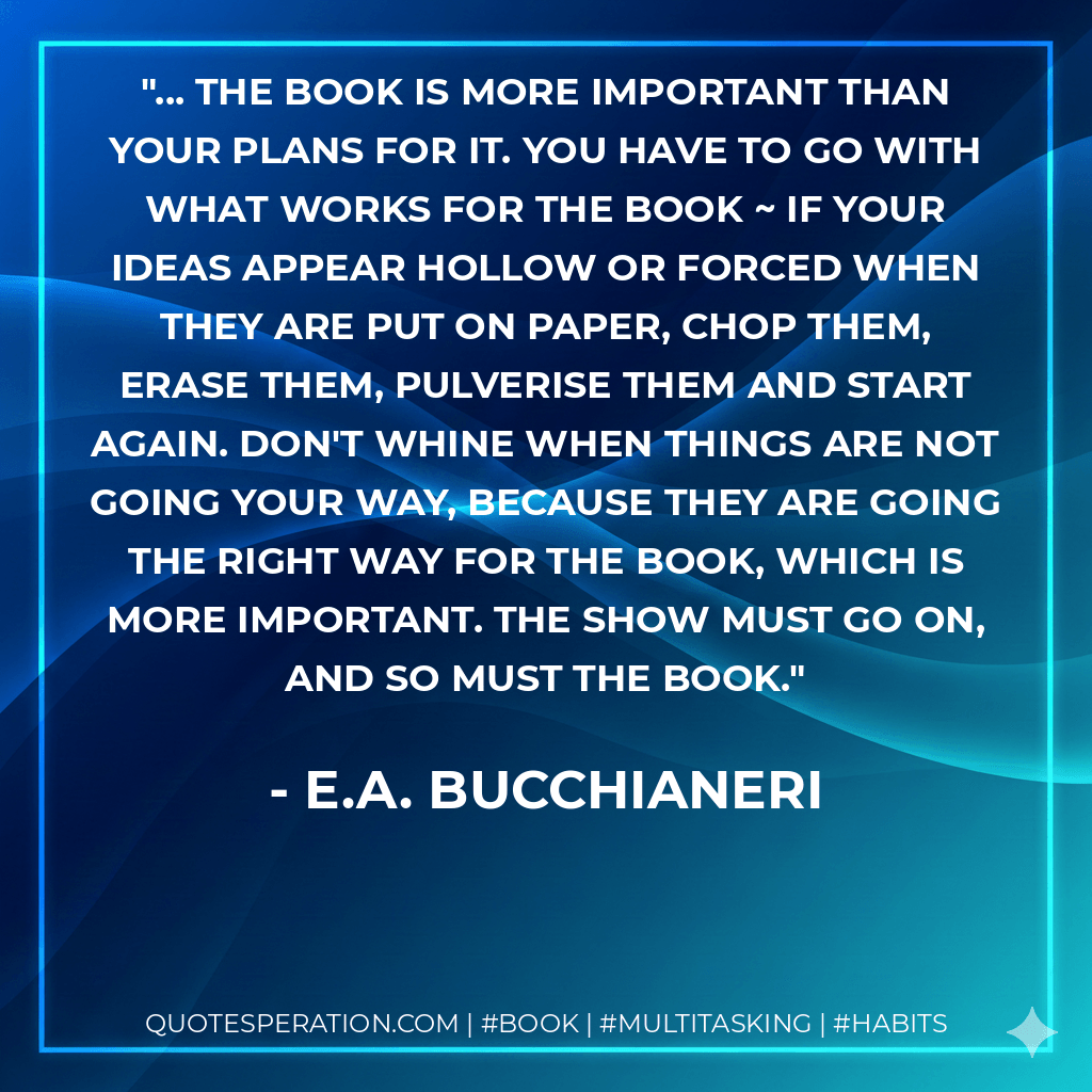 ... The Book is more important than your plans for it. You have to go with what works for The Book ~ if your ideas appear hollow or forced when they are put on paper, chop them, erase them, pulverise them and start again. Don't whine when things are not going your way, because they are going the right way for The Book, which is more important. The show must go on, and so must The Book. - E.A. Bucchianeri