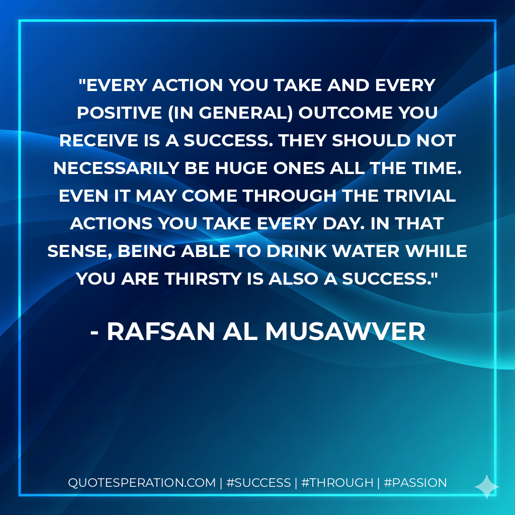 Every action you take and every positive (in general) outcome you receive is a success. They should not necessarily be huge ones all the time. Even it may come through the trivial actions you take every day. In that sense, being able to drink water while you are thirsty is also a success. - Rafsan Al Musawver