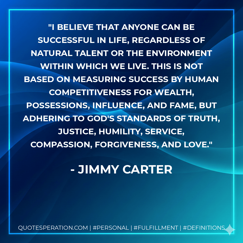 I believe that anyone can be successful in life, regardless of natural talent or the environment within which we live. This is not based on measuring success by human competitiveness for wealth, possessions, influence, and fame, but adhering to God's standards of truth, justice, humility, service, compassion, forgiveness, and love. - Jimmy Carter