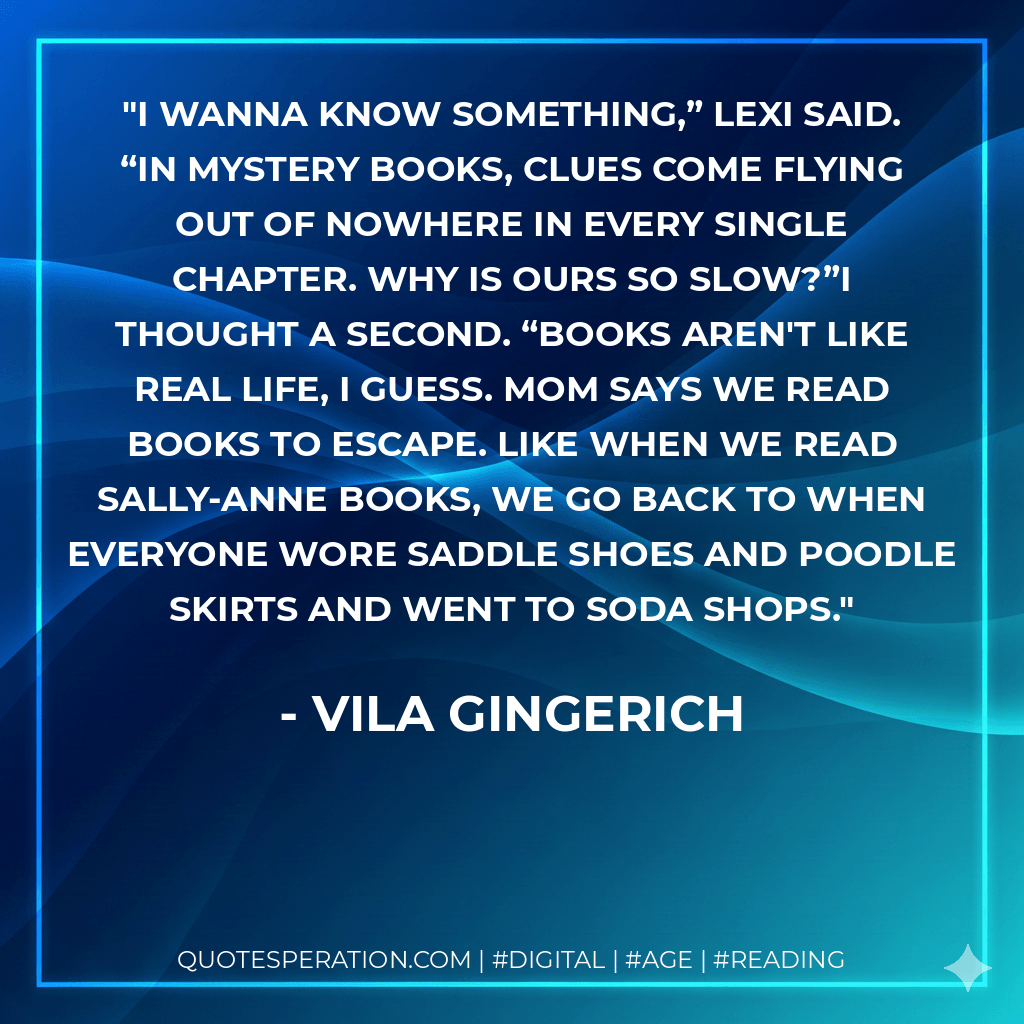 I wanna know something,” Lexi said. “In mystery books, clues come flying out of nowhere in every single chapter. Why is ours so slow?”I thought a second. “Books aren't like real life, I guess. Mom says we read books to escape. Like when we read Sally-Anne books, we go back to when everyone wore saddle shoes and poodle skirts and went to soda shops. - Vila Gingerich