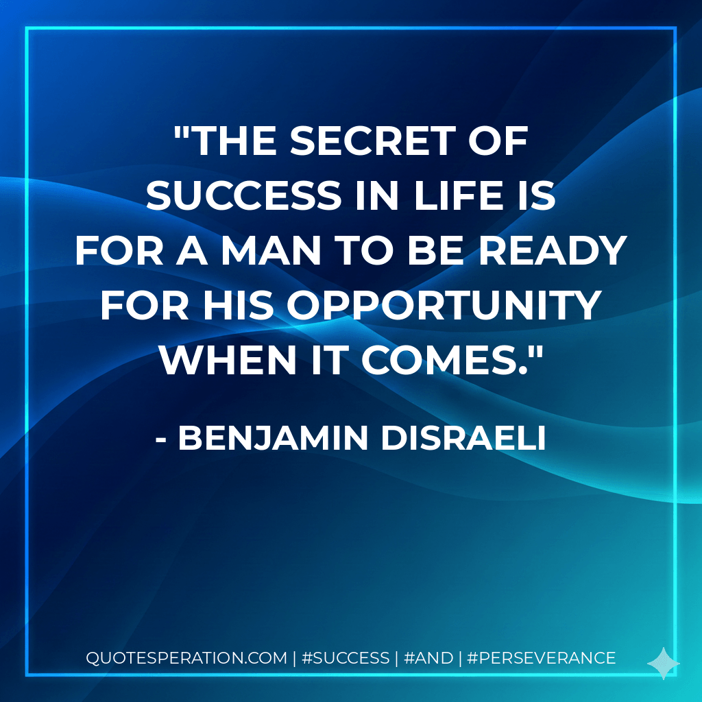 The secret of success in life is for a man to be ready for his opportunity when it comes. - Benjamin Disraeli