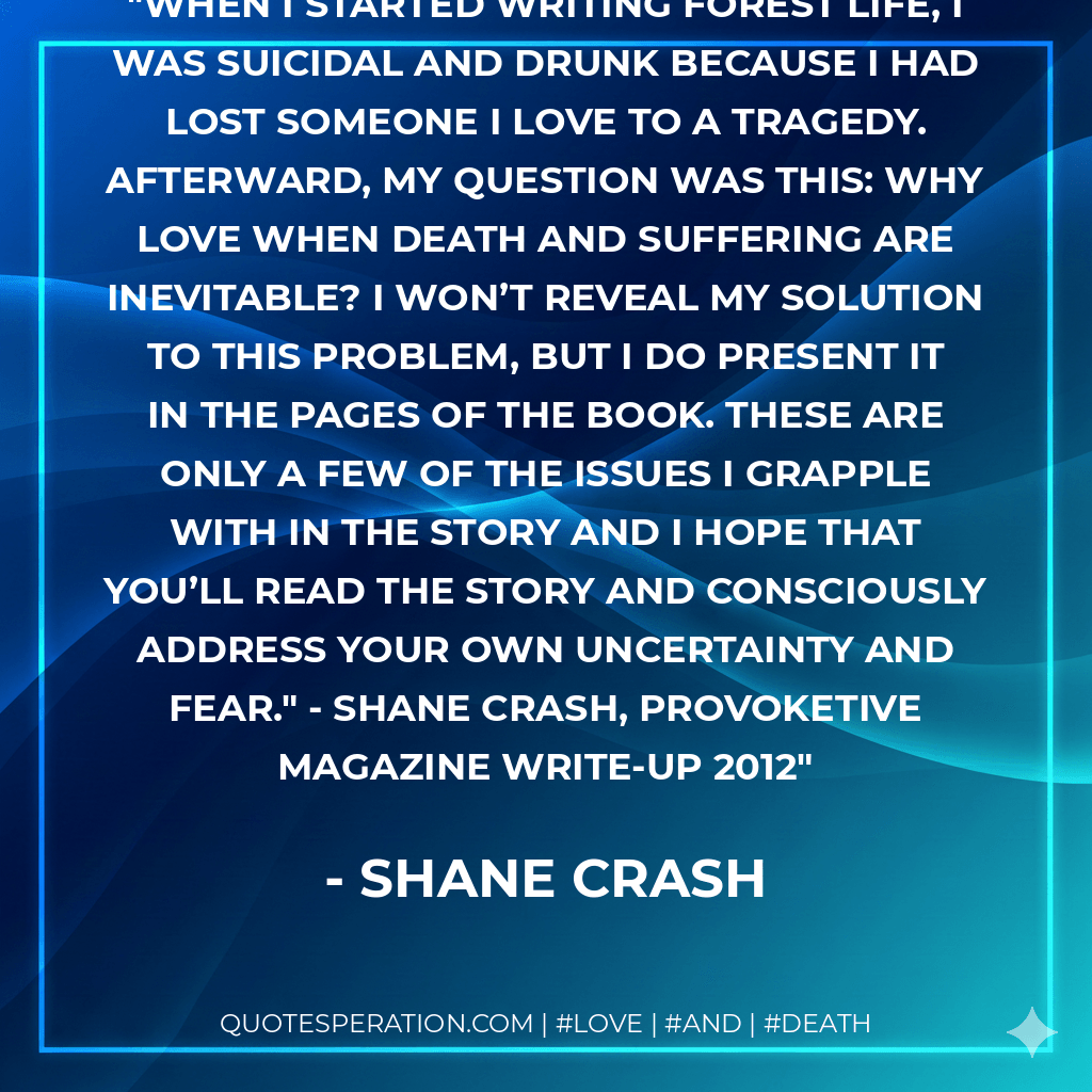 When I started writing Forest Life, I was suicidal and drunk because I had lost someone I love to a tragedy. Afterward, my question was this: why love when death and suffering are inevitable? I won’t reveal my solution to this problem, but I do present it in the pages of the book. These are only a few of the issues I grapple with in the story and I hope that you’ll read the story and consciously address your own uncertainty and fear." - Shane Crash, Provoketive Magazine Write-Up 2012 - Shane Crash