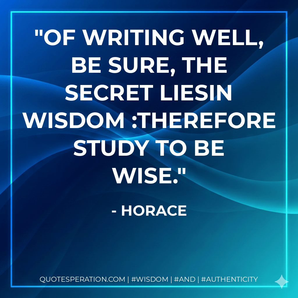Of writing well, be sure, the secret liesIn wisdom  study to be wise. - Horace