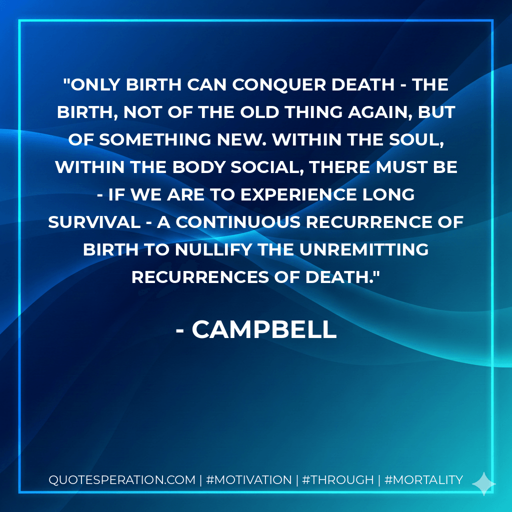 only birth can conquer death - the birth, not of the old thing again, but of something new. within the soul, within the body social, there must be - if we are to experience long survival - a continuous recurrence of birth to nullify the unremitting recurrences of death. - Campbell