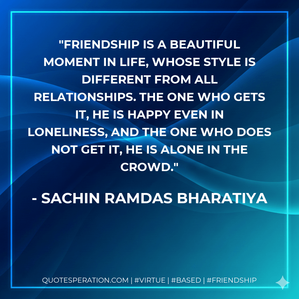 FRIENDSHIP IS A BEAUTIFUL MOMENT IN LIFE, WHOSE STYLE IS DIFFERENT FROM ALL RELATIONSHIPS. THE ONE WHO GETS IT, HE IS HAPPY EVEN IN LONELINESS, AND THE ONE WHO DOES NOT GET IT, HE IS ALONE IN THE CROWD. - SACHIN RAMDAS BHARATIYA