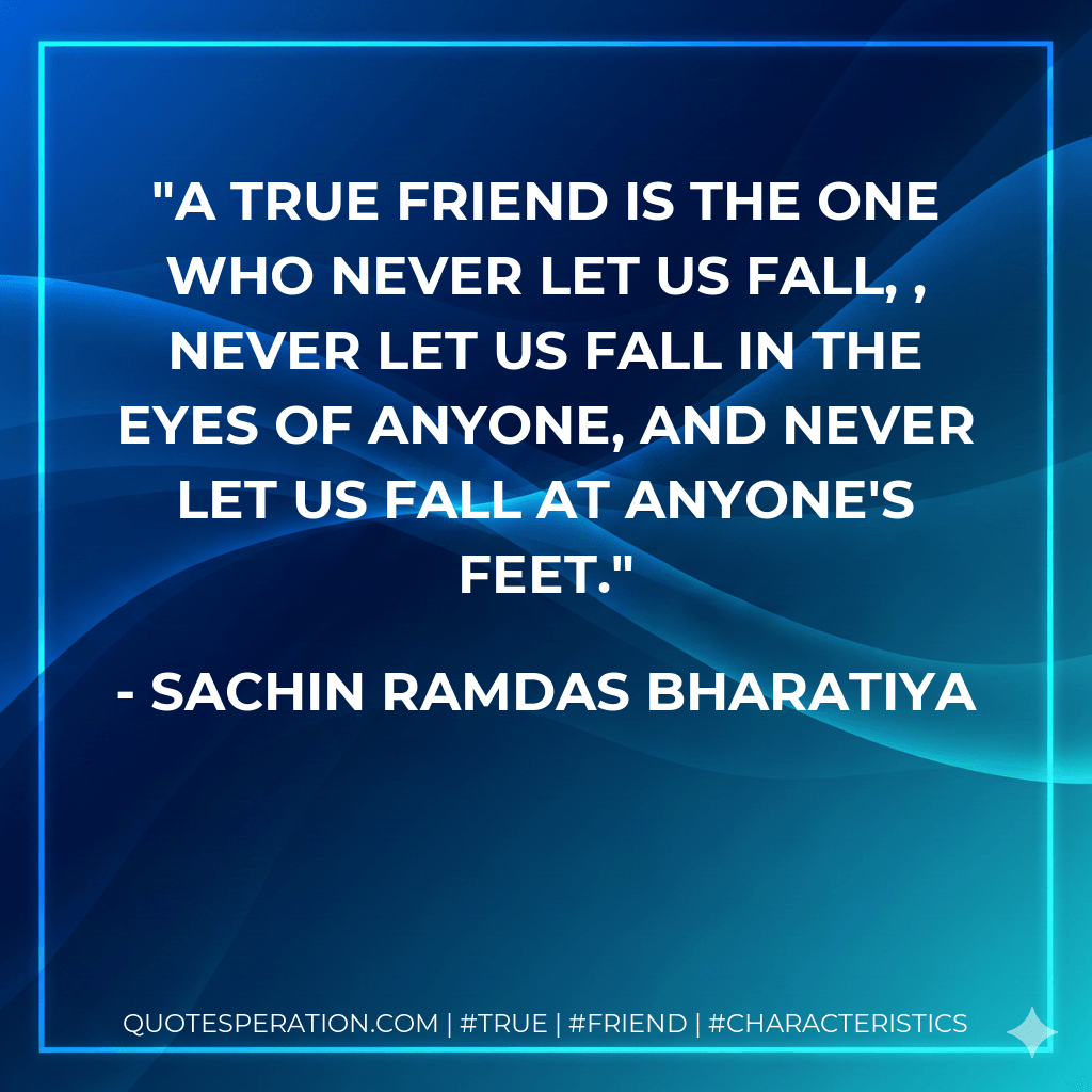 A TRUE FRIEND IS THE ONE WHO NEVER LET US FALL, , NEVER LET US FALL IN THE EYES OF ANYONE, AND NEVER LET US FALL AT ANYONE'S FEET. - SACHIN RAMDAS BHARATIYA