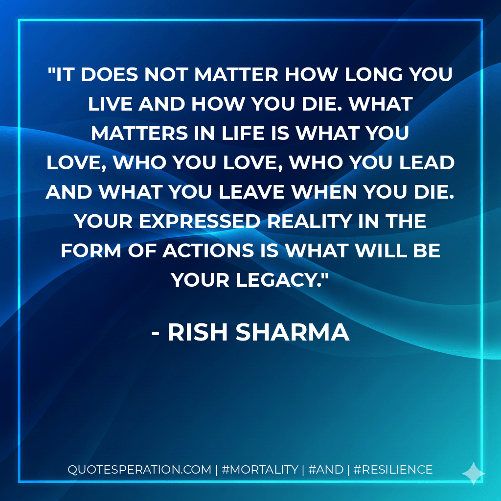 It does not matter how long you live and how you die. What matters in life is what you love, who you love, who you lead and what you leave when you die. Your expressed reality in the form of actions is what will be your legacy. - Rish Sharma