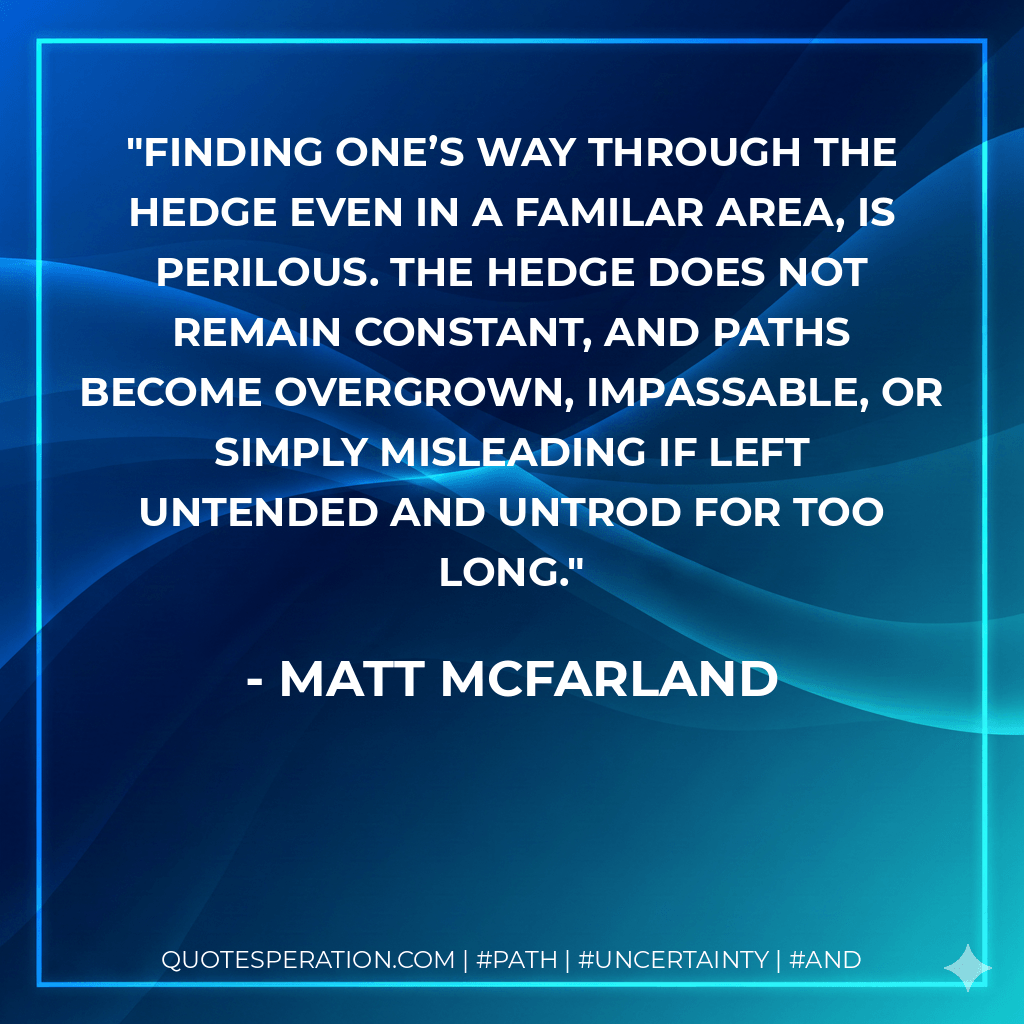 Finding one’s way through the Hedge even in a familar area, is perilous. The Hedge does not remain constant, and paths become overgrown, impassable, or simply misleading if left untended and untrod for too long. - Matt McFarland