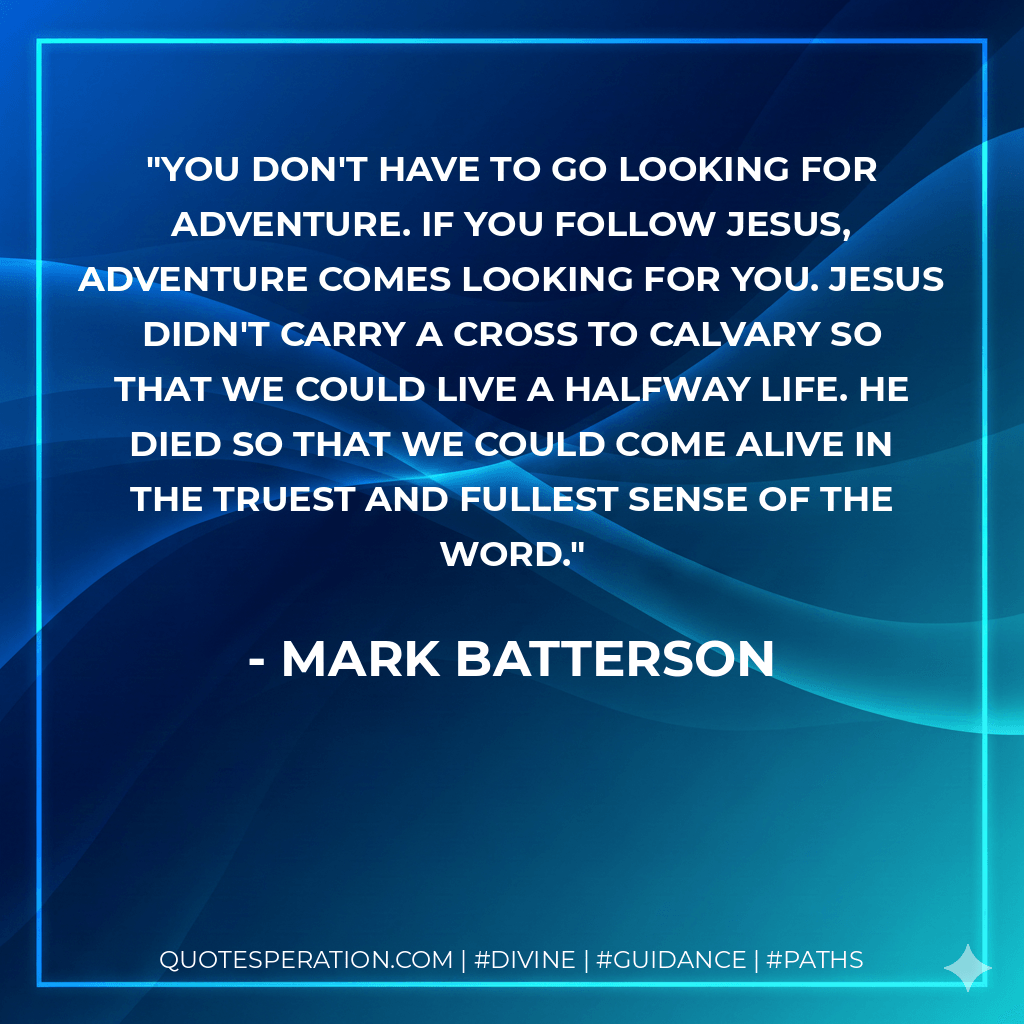 You don't have to go looking for adventure. If you follow Jesus, adventure comes looking for you. Jesus didn't carry a cross to Calvary so that we could live a halfway life. He died so that we could come alive in the truest and fullest sense of the word. - Mark Batterson