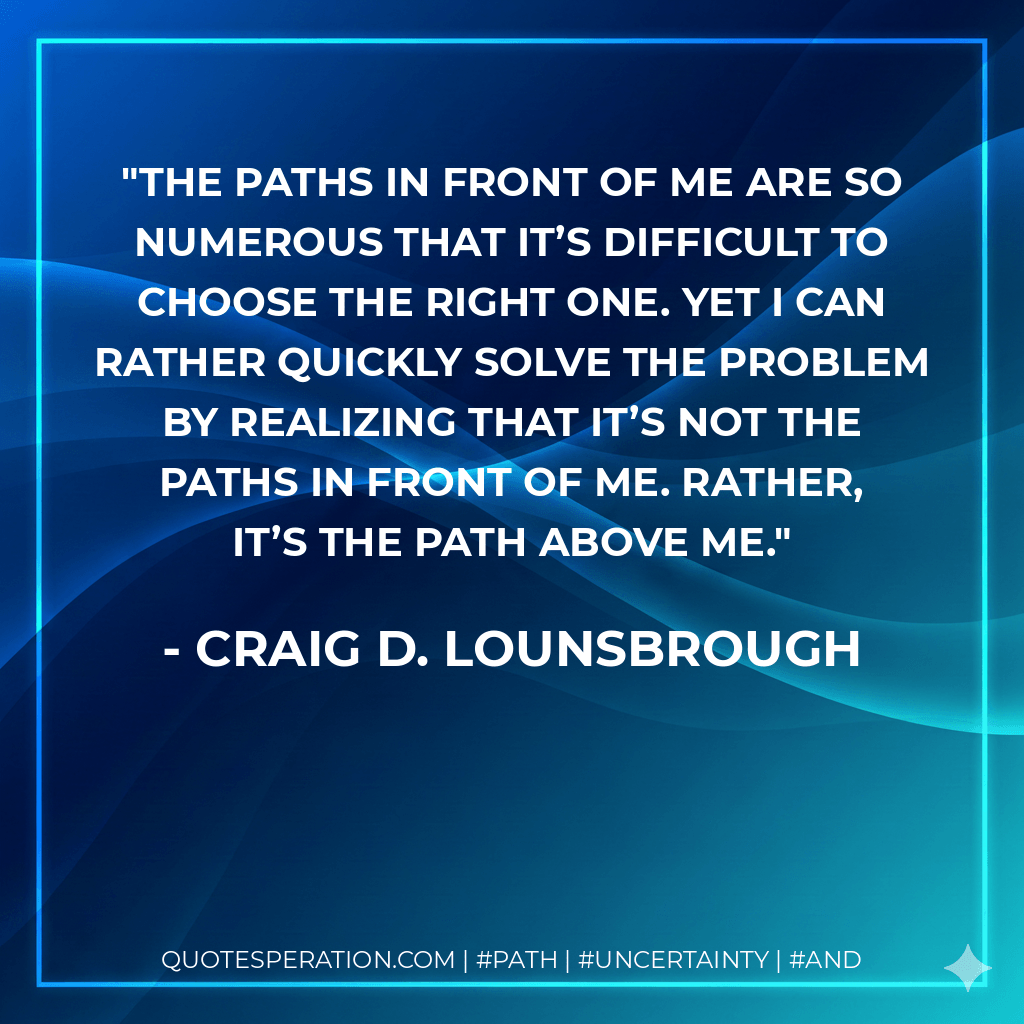 The paths in front of me are so numerous that it’s difficult to choose the right one. Yet I can rather quickly solve the problem by realizing that it’s not the paths in front of me. Rather, it’s the path above me. - Craig D. Lounsbrough